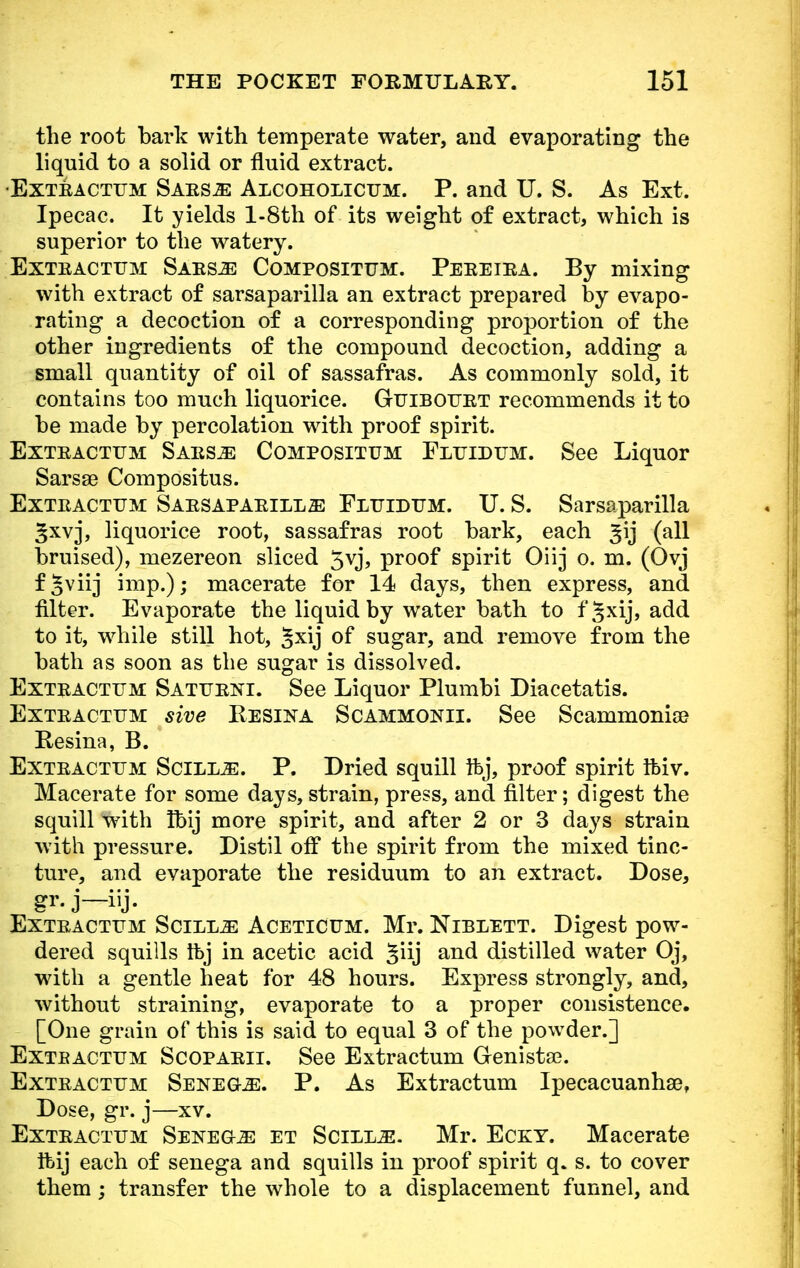 the root bark with temperate water, and evaporating the liquid to a solid or fluid extract. •Exteactum Saes^: Alcoholicum. P. and U. S. As Ext. Ipecac. It yields l-8th of its weight of extract, which is superior to the watery. Exteactum Saes.e Composittjm. Peeeiea. By mixing with extract of sarsaparilla an extract prepared by evapo- rating a decoction of a corresponding proportion of the other ingredients of the compound decoction, adding a small quantity of oil of sassafras. As commonly sold, it contains too much liquorice. Guibottet recommends it to be made by percolation with proof spirit. Exteactum Saesje Compositum Fluidum. See Liquor Sarsse Compositus. Exteactum Saesapaeill^: Fluidum. U. S. Sarsaparilla ^xvj, liquorice root, sassafras root bark, each gij (all bruised), mezereon sliced 5vj, proof spirit Oirj o. m. (Ovj f§viij imp.); macerate for 14 days, then express, and filter. Evaporate the liquid by water bath to f§xij, add to it, while still hot, Jxij of sugar, and remove from the bath as soon as the sugar is dissolved. Exteactum Satueni. See Liquor Plumbi Diacetatis. Exteactum sive Resina Scammonii. See Scammonige Resina, B. Exteactum Scilm. P. Dried squill Ifej, proof spirit Ifeiv. Macerate for some days, strain, press, and filter; digest the squill with tbij more spirit, and after 2 or 3 days strain with pressure. Distil off the spirit from the mixed tinc- ture, and evaporate the residuum to an extract. Dose, gr. j—iij. Exteactum Scillje Aceticum. Mr. Niblett. Digest pow- dered squills tbj in acetic acid 3iij and distilled water Oj, with a gentle heat for 48 hours. Express strongly, and, without straining, evaporate to a proper consistence. [One grain of this is said to equal 3 of the powder.] Exteactum Scopaeii. See Extractum Genista?. Exteactum Senega. P. As Extractum Ipecacuanhse, Dose, gr. j—xv. Exteactum Sekeg-.ze et Scill^. Mr. Ecky. Macerate ftij each of senega and squills in proof spirit q. s. to cover them; transfer the whole to a displacement funnel, and