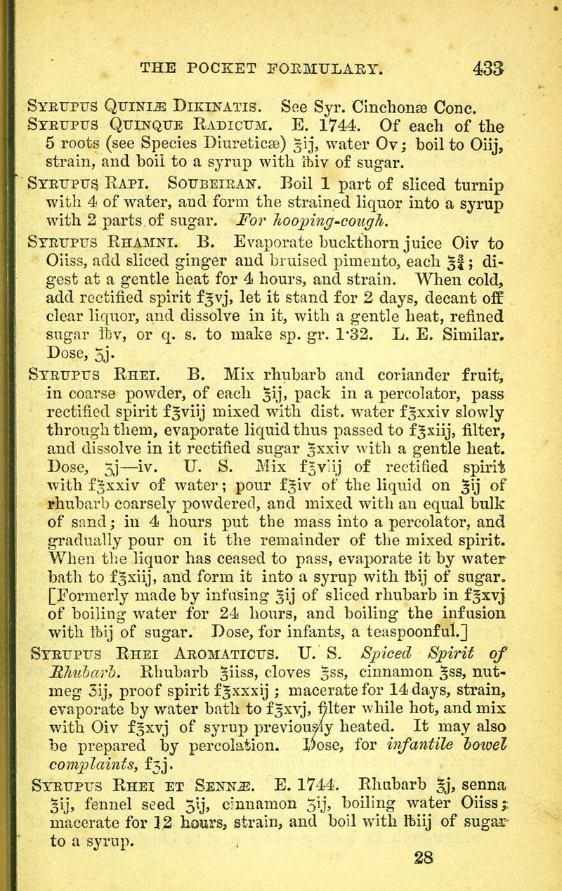 Syeupus Quinine Dikinatis. See Syr. Cinchona? Cone. Syeupus Quinque Radicum. E. 1744. Of each of the 5 roots (see Species Diureticse) gij, water Ov; boil to Oiij, strain, and boil to a syrup with ibiv of sugar. Syeupus, Rapi. Soubeieaw. Boil 1 part of sliced turnip with 4 of water, and form the strained liquor into a syrup with 2 parts of sugar. For hooping-cough. Syeupus Rhamni. B. Evaporate buckthorn juice Oiv to Oiiss, add sliced ginger and bruised pimento, each §J ; di- gest at a gentle heat for 4 hours, and strain. When cold, add rectified spirit fjvj, let it stand for 2 days, decant off clear liquor, and dissolve in it, with a gentle heat, refined sugar Ibv, or q. s. to make sp. gr. 1*32. L. E. Similar. Dose, 5j. Syeupus Rhei. B. Mix rhubarb and coriander fruit, in coarse powder, of each §ij, pack in a percolator, pass rectified spirit fjviij mixed with dist. water f^xxiv slowly through them, evaporate liquid thus passed to f^xiij, filter, and dissolve in it rectified sugar gxxiv with a gentle heat. Dose, 3j—iv. U. S. Mix f^vlij of rectified spirit with f Jxxiv of water; pour f§iv of the liquid on §ij of rhubarb coarsely powdered, and mixed with an equal bulk of sand; in 4 hours put the mass into a percolator, and gradually pour on it the remainder of the mixed spirit. When the liquor has ceased to pass, evaporate it by water bath to fjxiij, and form it into a syrup with Ibij of sugar. [Formerly made by infusing Jij of sliced rhubarb in fgxvj of boiling water for 24 hours, and boiling the infusion with Ibij of sugar. Dose, for infants, a teaspoonfuh] Syeupus Rhei Aeomaticus. U. S. Spiced Spirit of 'Rhubarb. Rhubarb §iiss, cloves gss, cinnamon §ss, nut- meg 3ij, proof spirit fgxxxij ; macerate for 14 days, strain, evaporate by water bath to f gxvj, filter while hot, and mix with Oiv f^xvj of syrup previously heated. It may also be prepared by percolation. Dose, for infantile bowel complaints, £53. Syeupus Rhei et Sennje. E. 1744. Rhubarb Jj, senna gij, fennel seed 5ij, cinnamon 5ij, boiling water Oiiss;; macerate for 12 hours, strain, and boil with Ibiij of sugar to a syrup. 28