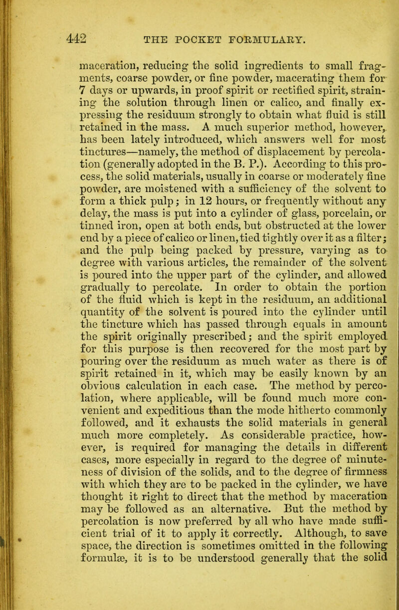 maceration, reducing the solid ingredients to small frag- ments, coarse powder, or fine powder, macerating them for 7 days or upwards, in proof spirit or rectified spirit, strain- ing the solution through linen or calico, and finally ex- pressing the residuum strongly to obtain what fluid is still retained in the mass. A. much superior method, however,, has been lately introduced, which answers well for most tinctures—namely, the method of displacement by percola- tion (generally adopted in the B. P.). According to this pro- cess, the solid materials, usually in coarse or moderately fine powder, are moistened with a sufficiency of the solvent to form a thick pulp; in 12 hours, or frequently without any delay, the mass is put into a cylinder of glass, porcelain, or tinned iron, open at both ends, but obstructed at the lower end by a piece of calico or linen, tied tightly over it as a filter; and the pulp being packed by pressure, varying as to degree with various articles, the remainder of the solvent is poured into the upper part of the cylinder, and allowed gradually to percolate. In order to obtain the portion of the fluid which is kept in the residuum, an additional quantity of the solvent is poured into the cylinder until the tincture which has passed through equals in amount the spirit originally prescribed; and the spirit employed. for this purpose is then recovered for the most part by pouring over the residuum as much water as there is of spirit retained in it, which may be easily known by an obvious calculation in each case. The method by perco- lation, where applicable, will be found much more con- venient and expeditious than the mode hitherto commonly followed, and it exhausts the solid materials in general much more completely. As considerable practice, how- ever, is required for managing the details in different cases, more especially in regard to the degree of minute- ness of division of the solids, and to the degree of firmness with which they are to be packed in the cylinder, we have thought it right to direct that the method by maceration may be followed as an alternative. But the method by percolation is now preferred by all who have made suffi- cient trial of it to apply it correctly. Although, to save space, the direction is sometimes omitted in the following formulae, it is to be understood generally that the solid