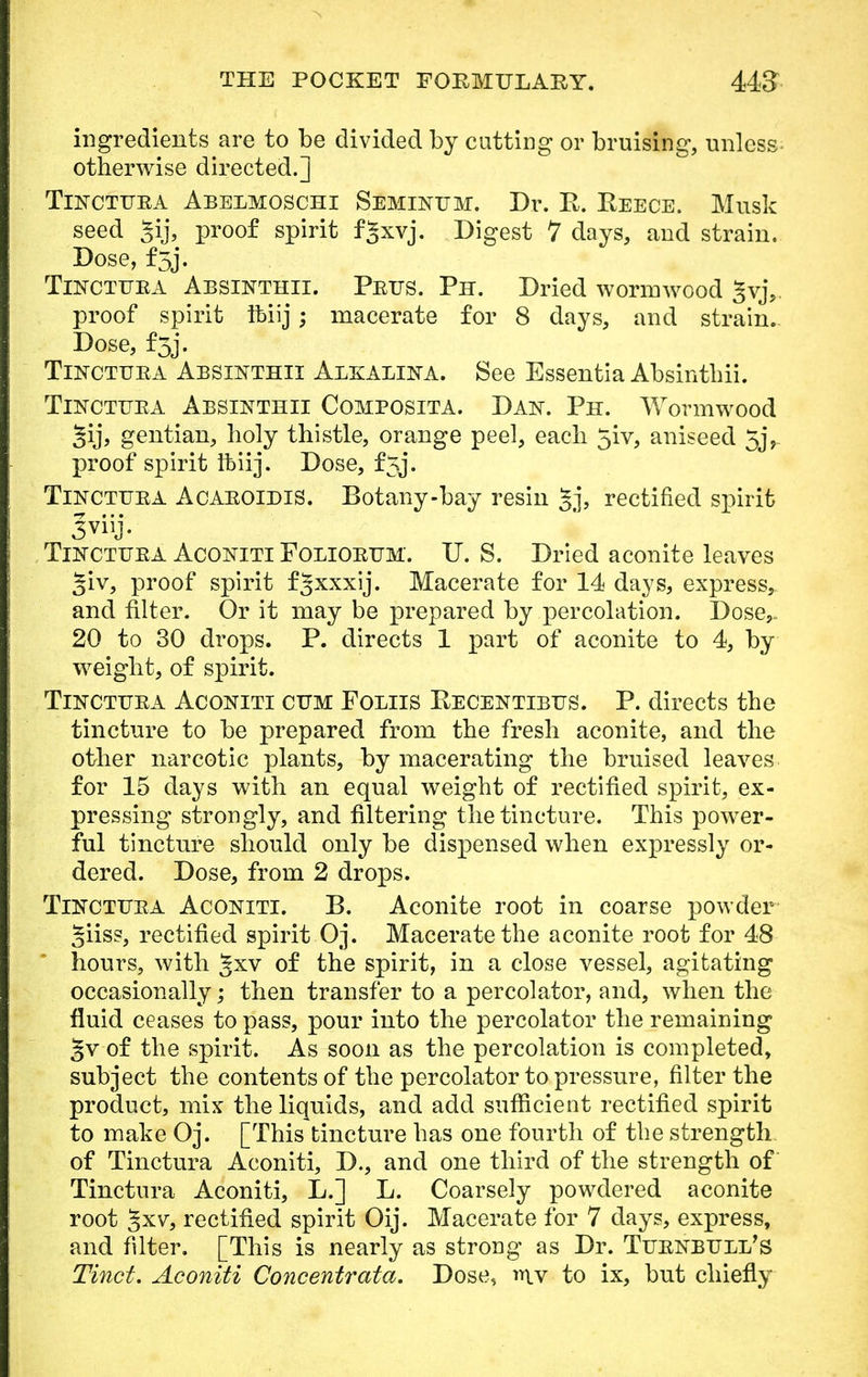 ingredients are to be divided by cutting or bruising, unless otherwise directed.] Tinctfea Abelmoschi Seminttm. Dr. R. Reece. Musk seed Jij, proof spirit fgxvj. Digest 7 days, and strain. Dose, f3j. Tinctura Absinthii. Prus. Ph. Dried wormwood Jvj, proof spirit ftiij; macerate for 8 days, and strain. Dose, f5j. Tinctuea Absikthii Alxalina. See Essentia Absinthii. Tinctuea Absinthii Composita. Dan. Ph. Wormwood §ij, gentian, holy thistle, orange peel, each 5iv, aniseed 5j, proof spirit ftiij. Dose, f5j. Tincthea AcaeoidiS. Botany-bay resin gj, rectified spirit Jviij. Tinctuea Aconiti Foliobum. U. S. Dried aconite leaves ^iv, proof spirit fgxxxij. Macerate for 14 days, express, and filter. Or it may be prepared by percolation. Dose,. 20 to 30 drops. P. directs 1 part of aconite to 4, by weight, of spirit. Tinctuea Aconiti cum Foliis Recentibus. P. directs the tincture to be prepared from the fresh aconite, and the other narcotic plants, by macerating the bruised leaves for 15 days with an equal weight of rectified spirit, ex- pressing strongly, and filtering the tincture. This power- ful tincture should only be dispensed when expressly or- dered. Dose, from 2 drops. Tinctura Aco-niti. B. Aconite root in coarse powder giiss, rectified spirit Oj. Macerate the aconite root for 48 hours, with gxv of the spirit, in a close vessel, agitating occasionally; then transfer to a percolator, and, when the fluid ceases to pass, pour into the percolator the remaining §v of the spirit. As soon as the percolation is completed, subject the contents of the percolator to pressure, filter the product, mix the liquids, and add sufficient rectified spirit to make Oj. [This tincture has one fourth of the strength of Tinctura Aconiti, D., and one third of the strength of Tinctura Aconiti, L.] L. Coarsely powdered aconite root §xv, rectified spirit Oij. Macerate for 7 days, express, and filter. [This is nearly as strong as Dr. Tuenbuli/s Tinct. Aconiti Concentrata. Dose, rriv to ix, but chiefly