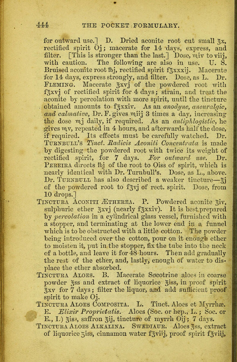 for outward use.] D. Dried aconite root cut small §x, rectified spirit Oj; macerate for 14 -days, express, and filter. [This is stronger than the last.] Dose, r<uv to viij, with caution. The following are also in use. U. S. Bruised aconite root ftj, rectified spirit f^xxxij. Macerate for 14 days, express strongly, and filter. Dose, as L. Dr. Fleming. Macerate gxvj of the powdered root with fgxvj of rectified spirit for 4 days; strain, and treat the aconite by percolation with more spirit, until the tincture . obtained amounts to fgxxiv. As an anodyne, aneuralgic, and calmative, Dr. F. gives r^iij 3 times a day, increasing the dose rt\j daily, if required. As an antiphlogistic, he gives iylv, repeated in 4 hours, and afterwards half the dose, if required. Its effects must be carefully watched. Dr. TuBNBULi/s Tinct. Madicis Aconiti Concentrata is made by digesting the powdered root with twice its weight of rectified spirit, for 7 days. For outward use. Dr. Pebeiea directs foj of the root to Oiss of spirit, which is nearly identical with Dr. TurnbulFs. Dose, as L., above. Dr. TuejSTBfll has also described a weaker tincture— of the powdered root to f^vj of rect. spirit. Dose, from 10 drops.] Tinctuea Aconiti ^Etheeea. P. Powdered aconite giv, sulphuric ether gxvj (nearly f §xxiv). It is best prepared by percolation in a cylindrical glass vessel, furnished with a stopper, and terminating at the lower end in a funnel which is to be obstructed with a little cotton. The powder being introduced over the cotton, pour on it enough ether to moisten it, put in the stopper, fix the tube into the neck of a bottle, and leave it for 48 hours. Then add gradually the rest of the ether, and, lastly, enough of water to dis- place the ether absorbed. Tincttjea Aloes. B. Macerate Soeotrine aloes in coarse powder %ss and extract of liquorice §iss, in proof spirit gxv for 7 days ; filter the liquor, and add sufficient proof spirit to make Oj. Tinctuea Aloes Composita. L. Tinct. Aloes et Myrrhse. E. Elixir Proprietatis. Aloes (Soc. or hep., L.; Soc. or E,, I.) §isi, saffron gij, tincture of myrrh Oij; 7 days. Tincttjba Aloes Alkalina. Swediaue. Aloes |ss, extract of liquorice 5iss, cinnamon water fgviij, proof spirit f§viij,