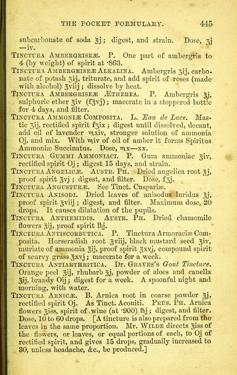 subcarbonate of soda gj; digest, and strain. Dose, 5j —iv. Tinctfka Ambeegeise^:. P. One part of ambergris to 4 (by weight) of spirit at *863. TiNCTUEA Ambeegbiseje Alkalina. Ambergris 3ij, carbo- nate of potash 5ij, triturate, and add spirit of roses (made with alcohol) ^viij ; dissolve by heat. Tinctitea Ambeegbiseje JEtheeea. P. Ambergris §j, ... 'sulphuric ether giv (f§vj); macerate in a stoppered bottle for 4 days, and filter. Tinctuba Ammonite Composita. L. JEau de Luce. Mas- tic 5ij, rectified spirit f 3'ix ; digest until dissolved, decant, add oil of lavender rrtxiv, stronger solution of ammonia Oj, and mix. With tniv of oil of amber it forms Spiritus Ammonia? Succinatus. Dose, mx—xx. Tincttjea Gtjmmi Ammoniaci. P. Gum ammoniac giv, rectified spirit Oj ; digest 15 days, and strain. Tinctttka Aistgelicze. Auste. Ph. Dried angelica root gj, proof spirit §vj ; digest, and filter. Dose, f5j. Tincttjea Angtjstue^:. See Tinct. Cusparise. Tincttjea Anisodi. Dried leaves of anisodus luridus gj, proof spirit gviij ; digest, and filter. Maximum dose, 20 drops. It causes dilatation of the pupils. Tinctuea Antitemidis. Attstr. Ph. Dried chamomile flowers gij, proof spirit Ibj. Tincttjra Antiscorbutic a. P. Tinctura Armoracise Com- posita. Horseradish root gviij, black mustard seed %iv, muriate of ammonia §ij, proof spirit gxvj, compound spirit of scurvy grass §xvj ; macerate for a week. Tin c the A Antiaethbitica. Dr. Geaves's Gout Tincture. Orange peel Jij, rhubarb powder of aloes and canella §ij, brandy Oij ; digest for a week. A spoonful night and morning, with water. Tinctiiba Arnica. B. Arnica root in coarse powder gj,. rectified spirit Oj. As Tinct. Aconiti. Peus. Ph. Arnica flowers giss, spirit of wine (at *900) ft>j ; digest, and filter. Dose, 10 to 60 drops. [A tincture is also prepared from the leaves in the same proportion. Mr. Wilde directs giss of the • flowers, or leaves, or equal portions of each, to Oj of rectified spirit, and gives 15 drops, gradually increased to 30, unless headache, &c, be produced.]