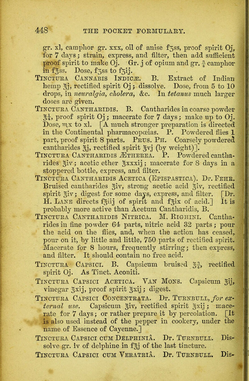 gr. xl, camphor gr. xxx, oil of anise f5ss, proof spirit Oj, for 7 days; strain, express, and filter, then add sufficient proof spirit to make Oj. Gr. j of opium and gr. ■} camphor in fjss. Dose, f5ss to f^ij. Tinctura Cannabis Indict. B. Extract of Indian hemp 5j> rectified spirit Oj; dissolve. Dose, from 5 to 10 drops, in neuralgia, cholera, &c. In tetanus much larger doses are given. Tinctura Cantharidis. B. Cantharides in coarse powder 2i, proof spirit Oj; macerate for 7 days; make np to Oj. Dose, rs\x to xl. [A much stronger preparation is directed in the Continental pharmacopoeias. P. Powdered flies 1 part, proof spirit 8 parts. Prus. Ph. Coarsely powdered cantharides §j, rectified spirit §vj (by weight)]. Tinctura Cantharidis JEtherea. P. Powdered cantha- rides §iv; acetic ether Jxxxij; macerate for 8 days in a stoppered bottle, express, and filter. Tinct ura Cantharidis Acetica (Eptspastica). Dr. Fehr. Bruised cantharides §iv, strong acetic acid Jiv, rectified spirit giv; digest for some days, express, and filter. [Dr. H. Lane directs f^iij of spirit and f *ix of acid.] It is probably more active than Acetum Cantharidis, B. Tinctura Cantharidis Nitrica. M. Kighini. Cantha- rides in fine powder 64 parts, nitric acid 32 parts; pour the acid on the flies, and, when the action has ceased,, pour on it, by little and little, 750 parts of rectified spirit. Macerate for 8 hours, frequently stirring; then express, and filter. It should contain no free acid. Tinctura Capsici. B. Capsicum braised §f-, rectified spirit Oj. As Tinct. Aconiti. Tinctura Capsici Acetica. Van Mons. Capsicum giji vinegar Jxij, proof spirit gxij; digest. Tinctura Capsici Concentrata. Dr. Turnbull, for ex- ternal use. Capsicum §iv, rectified spirit gxij ; mace- rate for 7 days; or rather prepare it by percolation. [It is also used instead of the pepper in cookery, under the name of Essence of Cayenne.] Tinctura Capsici cum Delphinia. Dr. Turnbull. Dis- solve gr. iv of delphine in f§j of the last tincture. Tinctura Capsici cum Veratria. Dr. Turnbull. Dis-