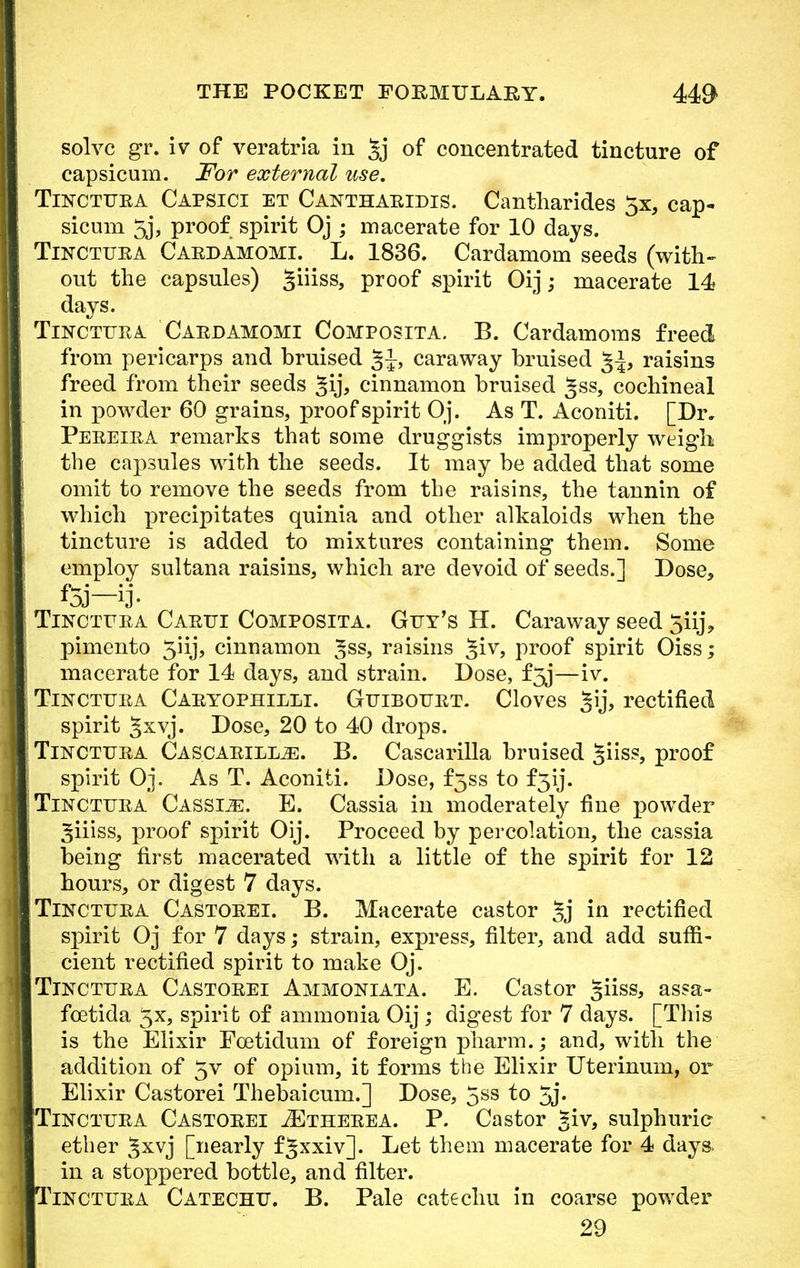 solve gr. iv of veratria in §j of concentrated tincture of capsicum. For external use. Tinctuea Capsici et Canthaeidis. Cantharides $x, cap- sicum 5j, proof spirit Oj ; macerate for 10 days. Tinctuea Caedamomi. L. 1836. Cardamom seeds (with- out the capsules) giiiss, proof spirit Oij; macerate 14 days. Tinctuea Caedamomi Composita. B. Cardamoms freed from pericarps and bruised §1, caraway bruised raisins freed from their seeds §ij, cinnamon bruised ^ss, cochineal in powder 60 grains, proof spirit Oj. As T. Aconiti. [Dr. Peeeiea remarks that some druggists improperly weigh the capsules with the seeds. It may be added that some omit to remove the seeds from the raisins, the tannin of which precipitates quinia and other alkaloids when the tincture is added to mixtures containing them. Some employ sultana raisins, which are devoid of seeds.] Dose, f5j—ij. Tinctuea Caeui Composita. Guy's H. Caraway seed 5iij9 pimento 5iij, cinnamon ^ss, raisins giv, proof spirit Oiss; macerate for 14 days, and strain. Dose, f5j—iv. Tinctuea Caeyophieli. Guibouet. Cloves §ij, rectified spirit §xvj. Dose, 20 to 40 drops. Tinctuea Cascaeill^!. B. Cascarilla bruised giiss, proof spirit Oj. As T. Aconiti. Dose, f5ss to f^ij. Tinctuea Cassije. E. Cassia in moderately fine powder ^iiiss, proof spirit Oij. Proceed by percolation, the cassia being first macerated with a little of the spirit for 12 hours, or digest 7 days. Tinctuea Castoeei. B. Macerate castor §j in rectified spirit Oj for 7 days; strain, express, filter, and add suffi- cient rectified spirit to make Oj. Tinctuea Castoeei Ammoniata. E. Castor giiss, assa- fcetida 5x, spirit of ammonia Oij ; digest for 7 days. [This is the Elixir Fcetidum of foreign pharm.; and, with the addition of 5v of opium, it forms the Elixir Uterinum, or Elixir Castorei Thebaicum.] Dose, 5SS to 5j» Tinctuea Castoeei jEtheeea. P. Castor Jiv, sulphuric ether §xvj [nearly f^xxiv]. Let them macerate for 4 days, in a stoppered bottle, and filter. inctuea Catechu. B. Pale catechu in coarse powder 29