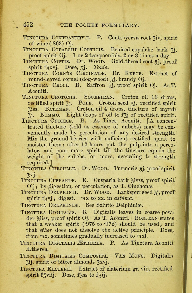 Tinctura Contr A yervje. P. Contrayerva root ^iv, spirit of wine (-863) Oj. Tinctura Copalchi Corticis. Bruised copalclie bark gj, proof spirit Oj. 1 or 2 teaspoonfuls, 2 or 3 times a day. Tinctura Coptis. Dr. Wood. Gold-thread root §j, proof spirit f§xvj. Dose, 5j. Tonic, Tinctura Corpus Circinatje. Dr. Reece. Extract of round-leaved cornel (dog-wood) Jj, brandy Oj. Tinctura Croci. B. Saffron §j, proof spirit Oj. As T* Aconiti. Tinctura Crotonis. Soubeiran. Croton oil 16 drops, rectified spirit §j. Pope. Croton seed 5j, rectified spirit giss. Bateman. Croton oil 4 drops, tincture of myrrh §j. Nimmo. Eight drops of oil to f§j of rectified spirit. Tinctura Cubebs. B. As Tinct. Aconiti. [A concen- trated tincture (sold as essence of cubebs) may be con- veniently made by percolation of any desired strength., Mix the ground berries with sufficient rectified spirit to moisten them; after 12 hours put the pulp into a perco- lator, and pour more spirit till the tincture equals the weight of the cubebs, or more, according to strength required.] Tinctura Curcuma. Dr. Wood. Turmeric §j, proof spirit Tinctura Cusparls:. E. Cusparia bark ^ivss, proof spirit Oij; by digestion, or percolation, as T. Cinchona?. Tinctura Delphinii. Dr. Wood. Larkspur seed §j, proof spirit f^vj ; digest, mx to xx, in asthma. Tinctura Delphinije. See Solutio Delphinise. Tinctura Digitalis. B. Digitalis leaves in coarse pow- der §iiss, proof spirit Oj. As T. Aconiti. Bon jean states . that a weaker spirit (*975 to *972) should be used; and that ether does not dissolve the active principle. Dose, from rt\x, sometimes gradually increased to iuxl. Tinctura Digitalis JEtherea. P. As Tinctura Aconiti JEtherea. Tinctura Digitalis Composita. Van Mons. Digitalis §ij, spirit of bitter almonds §xvj. Tinctura Elaterii. Extract of elaterium gr. viij, rectified spirit f§viij. Dose, f3ss to f3ij.