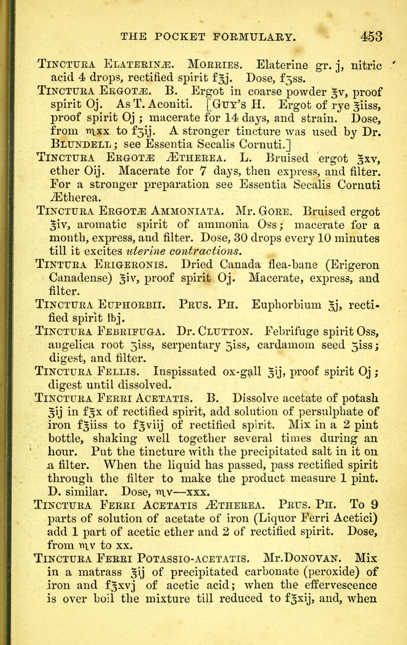 Tinctura Elaterike. Morries. Elaterine gr. j, nitric acid 4 drops, rectified spirit f^j. Dose, f5ss. Tincttjra Ergots. B. Ergot in coarse powder §v, proof spirit Oj. AsT. Aconiti. [Guy's H. Ergot of rye ^iiss, proof spirit Oj ; macerate for 14 days, and strain. Dose, from mxx to f5ij. A stronger tincture was used by Dr. Blundell ; see Essentia Secalis Cornuti.] Toctfra Ergots ^Etherea. L. Bruised ergot §xv, ether Oij. Macerate for 7 days, then express, and filter. For a stronger preparation see Essentia Secalis Cornuti JEtherea. Tincttjra Ergots Ammoniata. Mr. Gore. Bruised ergot 3iv, aromatic spirit of ammonia Oss; macerate for a month, express, and filter. Dose, 30 drops every 10 minutes till it excites uterine contractions. Tintura Erigeronis. Dried Canada flea-bane (Erigeron Canadense) %\v, proof spirit Oj. Macerate, express, and filter. Tinctura Euphorbii. Prtts. Ph. Euphorbium §j, recti- fied spirit Ibj. Tinctura Febrieuga. Dr. Clutton. Febrifuge spirit Oss, angelica root 5iss, serpentary 5iss, cardamom seed 3iss; digest, and filter. Tinctura Fellis. Inspissated ox-gall 35j> proof spirit Oj ; digest until dissolved. Tinctura Ferri Acetatis. B. Dissolve acetate of potash §ij in fjx of rectified spirit, add solution of persulphate of iron f3iiss to f5viij of rectified spirit. Mix in a 2 pint bottle, shaking well together several times during an hour. Put the tincture with the precipitated salt in it on a, filter. When the liquid has passed, pass rectified spirit through the filter to make the product measure 1 pint. D. similar. Dose, mv—xxx. Tinctura Ferri Acetatis IEtherea. Prus. Ph. To 9 parts of solution of acetate of iron (Liquor Ferri Acetici) add 1 part of acetic ether and 2 of rectified spirit. Dose, from ri\v to xx. Tinctura Ferri Potassio-acetatis. Mr.DoNOVAX. Mix in a matrass §ij of precipitated carbonate (peroxide) of iron and fjxvj of acetic acid; when the effervescence is over boil the mixture till reduced to f^xij, and, when