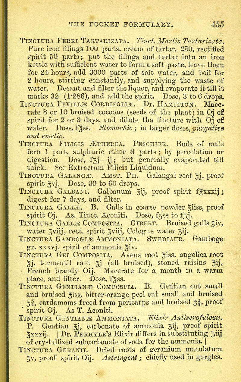 Tinctura Feeei Taetaeizata. Tinct. Martis Tartarizata. Pure iron filings 100 parts, cream of tartar, 250, rectified spirit 50 parts; put the filings and tartar into an iron kettle with sufficient water to form a soft paste, leave them for 24 hours, add 3000 parts of soft water, and boil for 2 hours, stirring constantly, and supplying the waste of water. Decant and filter the liquor, and evaporate it till it marks 32° (1/286), and add the spirit. Dose, 3 to 6 drops. Thstctuea Fevilm: Coedieolls:. Dr. Hamilton. Mace- rate 8 or 10 bruised cocoons (seeds of the plant) in Oj of spirit for 2 or 3 days, and dilute the tincture with Oj of water. Dose, f§ss. Stomachic; in larger doses,purgative and emetic, Tinctuea Filicis JEtheeea. Peschiee. Buds of male fern 1 part, sulphuric ether 8 parts; by percolation or digestion. Dose, f5j—ij; but generally evaporated till thick. See Extractum Filicis Liquidum. Toctuea GALANGriE. Amst. Ph. Galangal root Jj, proof spirit §vj. Dose, 30 to 60 drops. Tincttjea Galbani. Galbanum proof spirit fgxxxij ; digest for 7 days, and filter. TiisrcTTJEA Galeae. B. Galls in coarse powder §iiss, proof spirit Oj. As. Tinct. Aconiti. Dose, f5ss to f3j. TnrcTiTEA Galeae Composita. Gibeet. Bruised galls giv, water §viij, rect. spirit 3vu'j> Cologne water 5ij. Tincteea Gamboges Ammoniata. Swediaee. Gamboge gr. xxxvj, spirit of ammonia §iv. Tincttjea Gei Composita. Avens root §iss, angelica root §j, tormentil root 3j 0*11 bruised), stoned raisins §ij, French brandy Oij. Macerate for a month in a warm place, and filter. Dose, f^ss. Tinctuea Gentians Composita. B. Gentian cut small and bruised §iss, bitter-orange peel cut small and bruised §f, cardamoms freed from pericarps and bruised , proof spirit Oj. As T. Aconiti. Tincteea Gentians Ammoniata. JElixir Antiscrofuleux. P. Gentian §j, carbonate of ammonia 5\j, proof spirit gxxxij. [Dr. Peehyle's Elixir differs in substituting 5iij of crystallized subcarbonate of soda for the ammonia.] Tinctuea Geeanii. Dried roots of geranium maculatum §v, proof spirit Oij. Astringent; chiefly used in gargles.