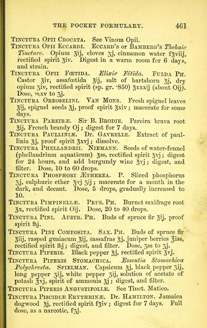 Tinctuea Opii Ceocata. See Vinum Opii. Tinctuea Opii Eccaedi. Eccaed's or Bambeeg's Thebaic Tincture. Opium §ij, cloves 53, cinnamon water fgviij, rectified spirit %iv. Digest in a warm room for 6 days,, and strain. Tinctuea Opii Fcetida. Elixir Fetida. Fulda Ph. Castor giv, assafcetida §ij, salt of hartshorn §j, dry opium 3iv, rectified spirit (sp. gr. *850) §xxxij (about Oij)» Dose, mxv to 5j. Tinctuea Oeeoselini. Van Mons. Fresh spignel leaves §ij, spignel seeds 5j\ proof spirit §xiv; macerate for some days. Tinctuea Paeeie^e. Sir B. Beodie. Pareira brava root 5ij, French brandy Oj ; digest for 7 days. Tinctuea Paullinue. Dr. Gaveelle. Extract of paul- linia gj, proof spirit ^xvj ; dissolve. Tinctuea Phellandeii. Niemann. Seeds of water-fennel (phellandrium aquaticum) gss, rectified spirit ^vj; digest for 24 hours, and add burgundy wine 5vj; digest, and filter. Dose, 10 to 60 drops. Tinctuea Phosphoei zEtheeea. P. Sliced phosphorus 5], sulphuric ether 5vj 5lj ; macerate for a month in the dark, and decant. Dose, 5 drops, gradually increased to 10. Tinctuea Pimpinellje. Peus. Ph. Burnet saxifrage root §x, rectified spirit Oij. Dose, 20 to 40 drops. Tinctuea Pini. Auste. Ph. Buds of spruce fir gij, proof spirit ibj. Tinctuea Pini Composita. Sax. Ph. Buds of spruce fir §iij, rasped guaiacum 5ij> sassafras juniper berries Jiss, rectified spirit Ibj; digest, and filter. Dose, 5SS to 5j. Tinctijea Pipeeis. Black pepper 5j, rectified spirit ^vj. Tinctuea Pipeeis Stomachica. Essentia Stomaehica Polycliresta. Spielman. Capsicum §j, black pepper 5ij, long pepper 5ij, white pepper 3ij, solution of acetate of potash §vj, spirit of ammonia §j ; digest, and filter. Tinctuea Pipeeis Angustipolle. See Tinct. Matico. Tinctuea Piscidije Eeythein^:. Dr. Hamilton. Jamaica dogwood 5j, rectified spirit fgiv; digest for 7 days. Full dose, as a narcotic, f3j.