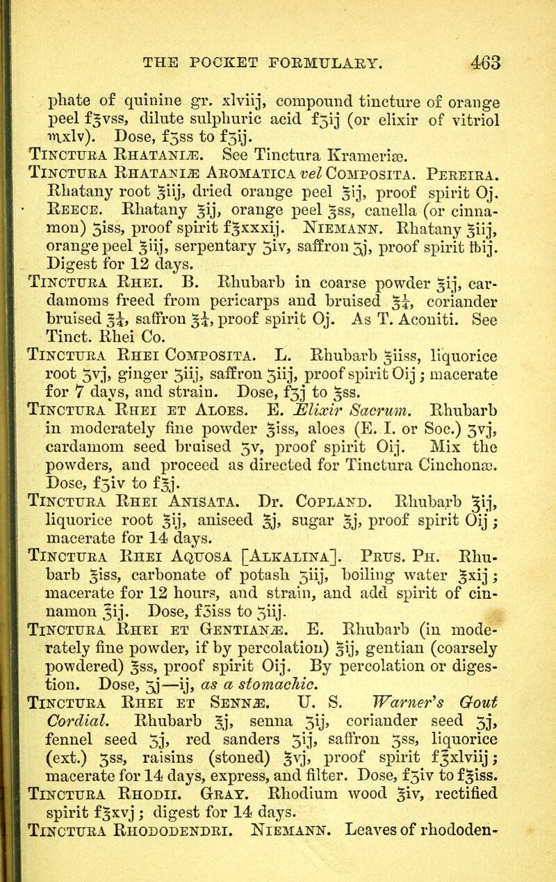 phate of quinine gr. xlviij, compound tincture of orange peel fgvss, dilute sulphuric acid f3ij (or elixir of vitriol •>n.xlv). Dose, f5ss to f3ij. Tinctura Rhatanl^:. See Tinctura Kranierise. TlNCTURA RHATANIiE AROMATICA vel COMPOSITA. PEREIRA. Rhatany root Siij, dried orange peel 51 j, proof spirit Oj. Reece. Khatany gij, orange peel 3SS, canella (or cinna- mon) 5iss, proof spirit fgxxxij. Niemann. Rhatany ^iij, orange peel giij, serpentary 3iv, saffron 3j, proof spirit ftij. Digest for 12 days. Tinctttra Rhei. B. Rhubarb in coarse powder 5ij, car- damoms freed from pericarps and bruised 5i> coriander bruised ^i, saffron gi, proof spirit Oj. As T. Aconiti. See Tinct. Rhei Co. Tinctura Rhei Composita. L. Rhubarb giiss, liquorice root 5vj, ginger 3iij> saffron 3iij, proof spirit Oij ; macerate for 7 days, and strain. Dose, f3j to §ss. Tinctura Rhei et Aloes. E. JElixir Sacrum. Rhubarb in moderately fine powder giss, aloes (E. I. or Soc.) 3vj, cardamom seed braised 5v, proof spirit Oij. Mix the powders, and proceed as directed for Tinctura Cinchona). Dose, f3iv to f Jj. Tinctura Rhei Anisata. Dr. Copland. Rhubarb gij, liquorice root §ij, aniseed §j, sugar §j, proof spirit Oij ; macerate for 14 days. Tinctura Rhei Aquosa [Alkalina]. Prus. Ph. Rhu- barb giss, carbonate of potash 3iij, boiling water §xij; macerate for 12 hours, and strain, and add spirit of cin- namon Jij. Dose, f3iss to 5iij- Tinctura Rhei et Gentians. E. Rhubarb (in mode- rately fine powder, if by percolation) §ij, gentian (coarsely powdered) gss, proof spirit Oij. By percolation or diges- tion. Dose, 3j—ij, as a stomachic. Tinctura Rhei et Sennjs. U. S. Warner's Gout Cordial. Rhubarb Jj, senna 3ij, coriander seed 3j, fennel seed 3j, red sanders 3ij, saffron 3ss, liquorice (ext.) 3ss, raisins (stoned) gvj, proof spirit f J xlviij; macerate for 14 days, express, and filter. Dose, f 5iv to f ■giss. Tinctura Rhodii. Gray. Rhodium wood giv, rectified spirit fgxvj ; digest for 14 days. Tinctura Rhododendri. Niemann. Leaves of rhododen-