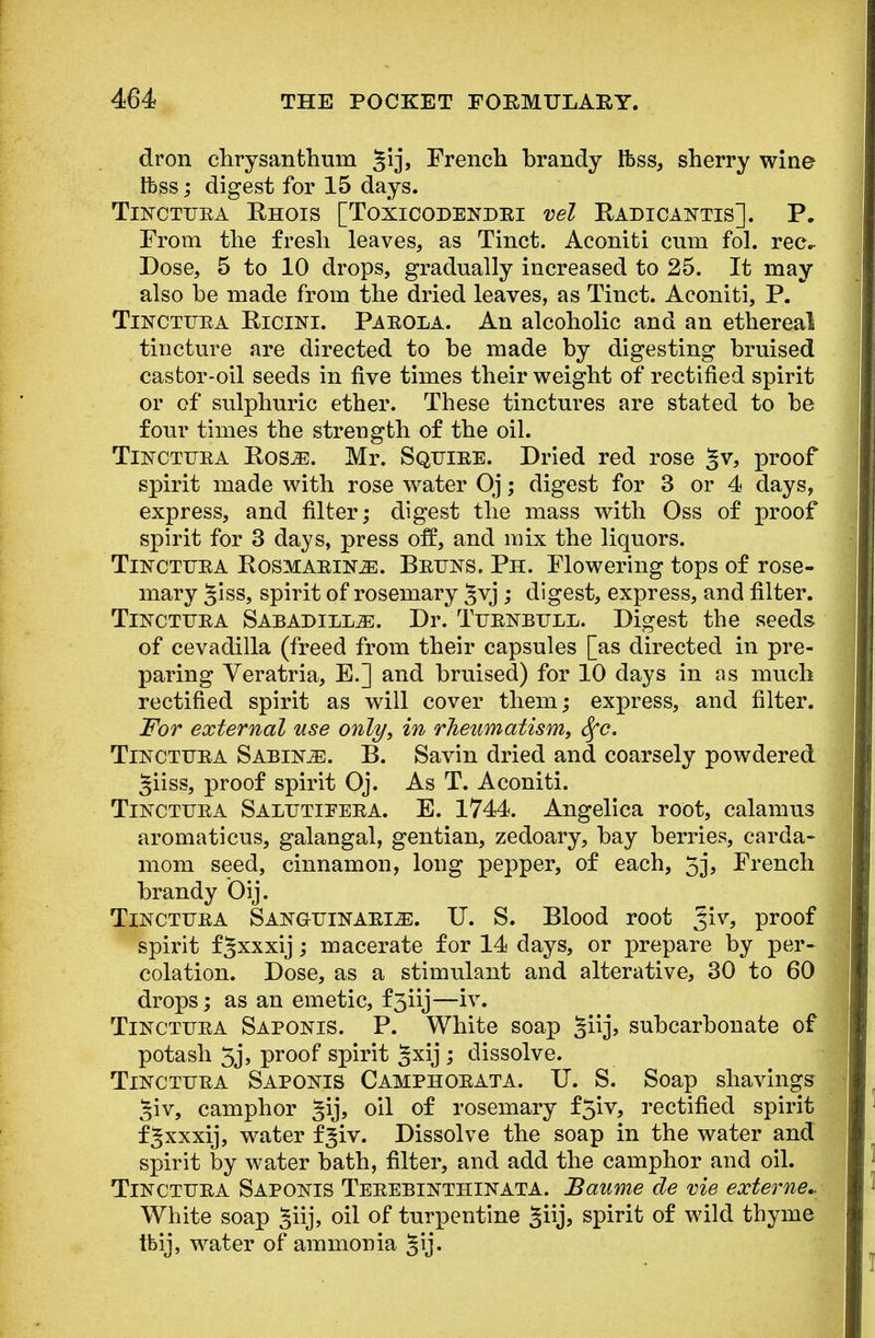 dron chrysanthum French brandy Ifcss, sherry wine Ifcss; digest for 15 days. Tinctttba Rhois [Toxicodendei vel Radicaintis]. P. From the fresh leaves, as Tinct. Aconiti cum fol. rec- Dose, 5 to 10 drops, gradually increased to 25. It may also be made from the dried leaves, as Tinct. Aconiti, P. TiNCTTTBA Ricini. Paeola. An alcoholic and an ethereal tincture are directed to be made by digesting bruised castor-oil seeds in five times their weight of rectified spirit or of sulphuric ether. These tinctures are stated to be four times the strength of the oil. Tinctuba Ros^e. Mr. Sqttiee. Dried red rose §v, proof spirit made with rose water Oj; digest for 3 or 4 days, express, and filter; digest the mass with Oss of proof spirit for 3 days, press off, and mix the liquors. Tinctttea Rosmaeik2E. Bettns, Ph. Flowering tops of rose- mary giss, spirit of rosemary ^vj ; digest, express, and filter. Tinctttea Sabadill^:. Dr. TuEKBULii. Digest the seeds of cevadilla (freed from their capsules [as directed in pre- paring Veratria, E.] and bruised) for 10 days in as much rectified spirit as will cover them; express, and filter. For external use only, in rheumatism, Sfc. Tinctuba Sabine. B. Savin dried and coarsely powdered §iiss, proof spirit Oj. As T. Aconiti. Tinctitea Salutieeba. E. 1744. Angelica root, calamus aromaticus, galangal, gentian, zedoary, bay berries, carda- mom seed, cinnamon, long pepper, of each, 5j, French brandy Oij. Tinctuea Sangttinaeije. U. S. Blood root %iv, proof spirit fgxxxij; macerate for 14 days, or prepare by per- colation. Dose, as a stimulant and alterative, 30 to 60 drops; as an emetic, f3iij—iv. Tinctitba Saponis. P. White soap §iij, subcarbonate of potash 5j, proof spirit gxij ; dissolve. Tincttjea Saponis Camphoeata. TJ. S. Soap shavings ^iv, camphor §ij, oil of rosemary f5iv, rectified spirit f^xxxij, water f^iv. Dissolve the soap in the water and spirit by water bath, filter, and add the camphor and oil. TiFCTUEA Sapokes Tebebinthinata. Baume de vie externe.. White soap ^iij, oil of turpentine giij, spirit of wild thyme tbij, water of ammonia 3ij«