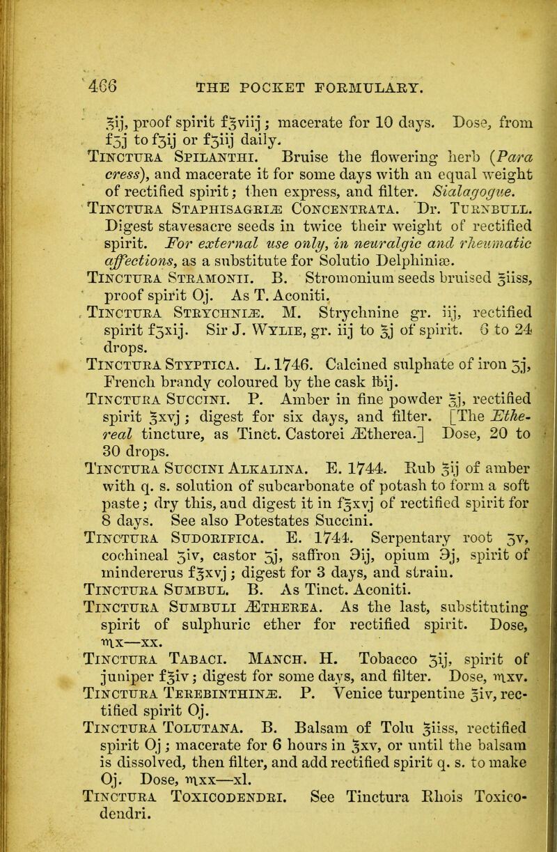 ^ij, proof spirit fjviij ; macerate for 10 days. Dose, from f53 t0 f3\j or f3iij daily. Tinctuea Spilanthi. Bruise the flowering herb {Para cress), and macerate it for some days with an equal weight of rectified spirit; then express, and filter. Sialagogue. TiNCTUEA STAPHISAGEI^ CONCENTEATA. Dr. TlJENBULL. Digest stavesacre seeds in twice their weight of rectified spirit. For external use only, in neuralgic and rheumatic affections, as a substitute for Solutio Delphinise. Tinctuea Steamonii. B. Stromonium seeds bruised siiss, proof spirit Oj. As T. Aconiti. Tinctuea Steychnoe. M. Strychnine gr. iij, rectified spirit f5xij. Sir J. Wylie, gr. iij to gj of spirit. 6 to 24 drops. Tinctuea Styptica. L. 1746. Calcined sulphate of iron 5j, French brandy coloured by the cask ftbij. Tinctuea Succini. P. Amber in fine powder §j, rectified spirit Jxvj ; digest for six days, and filter. [The Ethe- real tincture, as Tinct. Castorei iEtherea.] Dose, 20 to 30 drops. Tinctuea Succini Alkalina. E. 1744. Rub §ij of amber with q. s. solution of subcarbonate of potash to form a soft paste; dry this, and digest it in fgxvj of rectified spirit for 8 days. See also Potestates Succini. Tinctuea Sudoeipica. E. 1744. Serpentary root 5v, cochineal 3iv, castor 5j, saffron 9ij, opium 9j, spirit of mindererus fgxvj; digest for 3 days, and strain. Tinctuea Sumbul. B. As Tinct. Aconiti. Tinctuea Sumbuli 2Etheeea. As the last, substituting spirit of sulphuric ether for rectified spirit. Dose, n\x—xx. Tinctuea Tabaci. Manch. H. Tobacco 3ij, spirit of juniper fgiv; digest for some days, and filter. Dose, mxv. Tinctuea Teeebinthlos. P. Venice turpentine giv, rec- tified spirit Oj. Tinctuea Tolutana. B. Balsam of Tolu giiss, rectified spirit Oj; macerate for 6 hours in §xv, or until the balsam is dissolved, then filter, and add rectified spirit q. s. to make Oj. Dose, mxx—xl. Tinctuea Toxicodendei. See Tinctura Bhois Toxico- dendri.