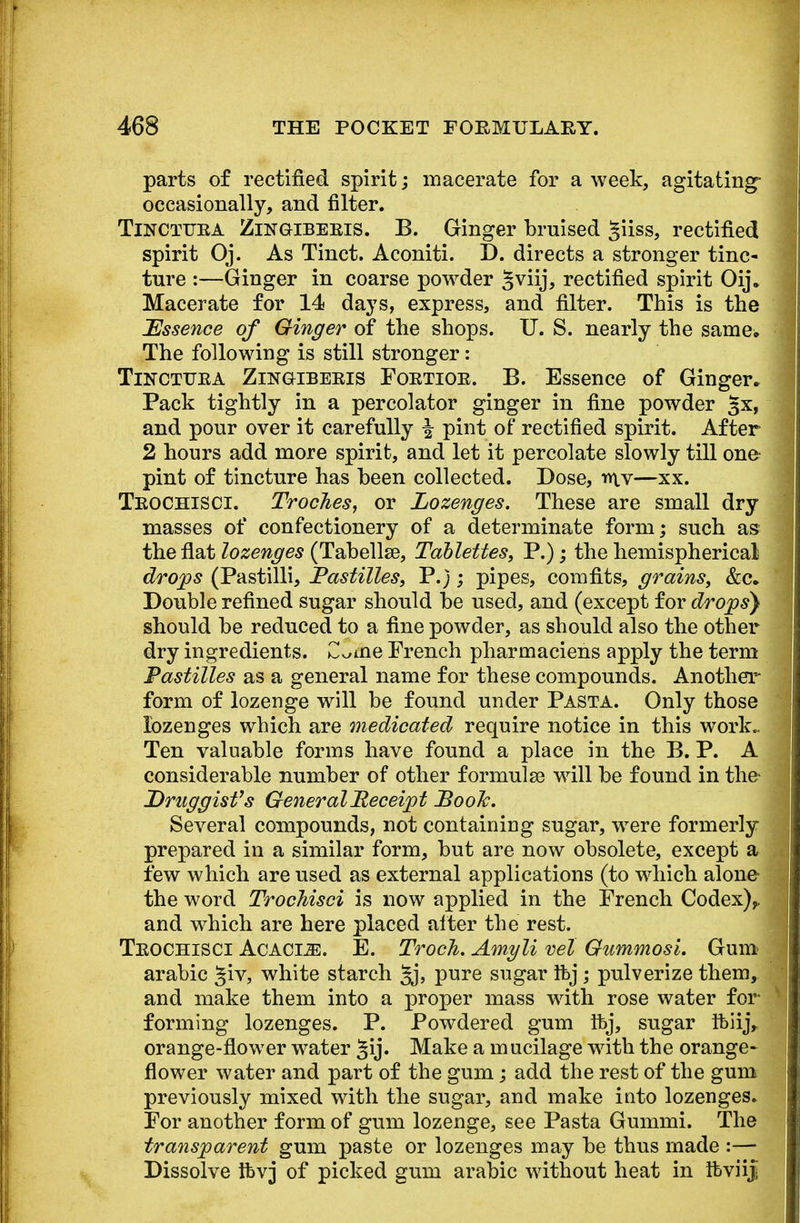 parts of rectified spirit; macerate for a week, agitating- occasionally, and filter. Tinctuea Zingkebeeis. B. Ginger bruised §iiss, rectified spirit Oj. As Tinct. Aconiti. D. directs a stronger tinc- ture :—Ginger in coarse powder §viij, rectified spirit Oij. Macerate for 14 days, express, and filter. This is the Essence of Ginger of the shops. U. S. nearly the same. The following is still stronger: Tinctuea Zingibeeis Foetiok. B. Essence of Ginger, Pack tightly in a percolator ginger in fine powder §x, and pour over it carefully \ pint of rectified spirit. After 2 hours add more spirit, and let it percolate slowly till one- pint of tincture has been collected. Dose, mv—xx. Teochisci. Troches, or Lozenges. These are small dry masses of confectionery of a determinate form; such as the flat lozenges (Tabellse, Tablettes, P.); the hemispherical drops (Pastilli, Pastilles, P.); pipes, comfits, grains, &c. Double refined sugar should be used, and (except for drops} should be reduced to a fine powder, as should also the other dry ingredients. C^me French pharmaciens apply the term Pastilles as a general name for these compounds. Another form of lozenge will be found under Pasta. Only those lozenges which are medicated require notice in this work- Ten valuable forms have found a place in the B. P. A considerable number of other formulse will be found in the- Druggist''s General Receipt Pooh. Several compounds, not containing sugar, were formerly prepared in a similar form, but are now obsolete, except a few which are used as external applications (to which alone- the word Trochisci is now applied in the French Codex),, and which are here placed alter the rest. Teochisci Acacle. E. Trocli. Amyli ml Gummosi. Gum arabic §iv, white starch Jj, pure sugar Ifej; pulverize them, and make them into a proper mass with rose water for forming lozenges. P. Powdered gum ftvj, sugar Ibiij, orange-flower water §ij. Make a mucilage with the orange- flower water and part of the gum; add the rest of the gum previously mixed with the sugar, and make into lozenges. For another form of gum lozenge, see Pasta Gummi. The transparent gum paste or lozenges may be thus made :— Dissolve Ibvj of picked gum arabic without heat in Ibviiji