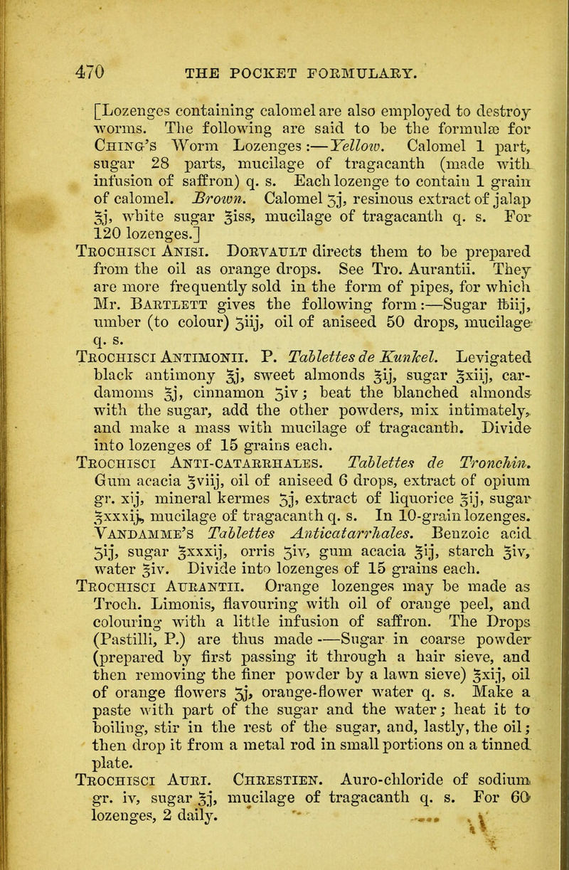 [Lozenges containing calomel are also employed to destroy worms. The following are said to be the formula? for Cheng's Worm Lozenges :—Yellotu. Calomel 1 part, sugar 28 parts, mucilage of tragacanth (made with infusion of saffron) q. s. Each lozenge to contain 1 grain of calomel. Brown. Calomel 5j? resinous extract of jalap §j, white sugar %iss, mucilage of tragacanth q. s. For 120 lozenges.] Tkochisci Anisi. Doevattlt directs them to be prepared from the oil as orange drops. See Tro. Aurantii. They are more frequently sold in the form of pipes, for which Mr. Bartlett gives the following form:—Sugar Ifeiij, umber (to colour) 5iij, oil of aniseed 50 drops, mucilage q. s. Tkochisci Antimonii. P. Tdblettes de Kunlael. Levigated black antimony §j, sweet almonds ^ij, sugar §xiij, car- damoms ^j, cinnamon 51V; beat the blanched almonds with the sugar, add the other powders, mix intimately, and make a mass with mucilage of tragacanth. Divide into lozenges of 15 grains each. Tkochisci Anti-catarrhales. Tdblettes de TroncTiin. Gum acacia §viij, oil of aniseed 6 drops, extract of opium gr. xij, mineral kermes 5j> extract of liquorice sugar ^xxxij, mucilage of tragacanth q. s. In 10-grain lozenges. Vakdamme's Tablettes Anticdiarrlidles. Benzoic acid 513, sugar gxxxij, orris $iv, gum acacia ^ij, starch %iv, water %iv. Divide into lozenges of 15 grains each. Tkochisci Aurantii. Orange lozenges may be made as Troch. Limonis, flavouring with oil of orange peel, and colouring with a little infusion of saffron. The Drops (Pastilli, P.) are thus made —Sugar in coarse powder (prepared by first passing it through a hair sieve, and then removing the finer powder by a lawn sieve) ^xij, oil of orange flowers 5j, orange-flower water q. s. Make a paste with part of the sugar and the water; heat it to boiling, stir in the rest of the sugar, and, lastly, the oil; then drop it from a metal rod in small portions on a tinned, plate. Tkochisci Atjri. Chrestien. Auro-chloride of sodium gr. iv, sugar ^j, mucilage of tragacanth q. s. For 60- lozenges, 2 daily. ..mmm . *