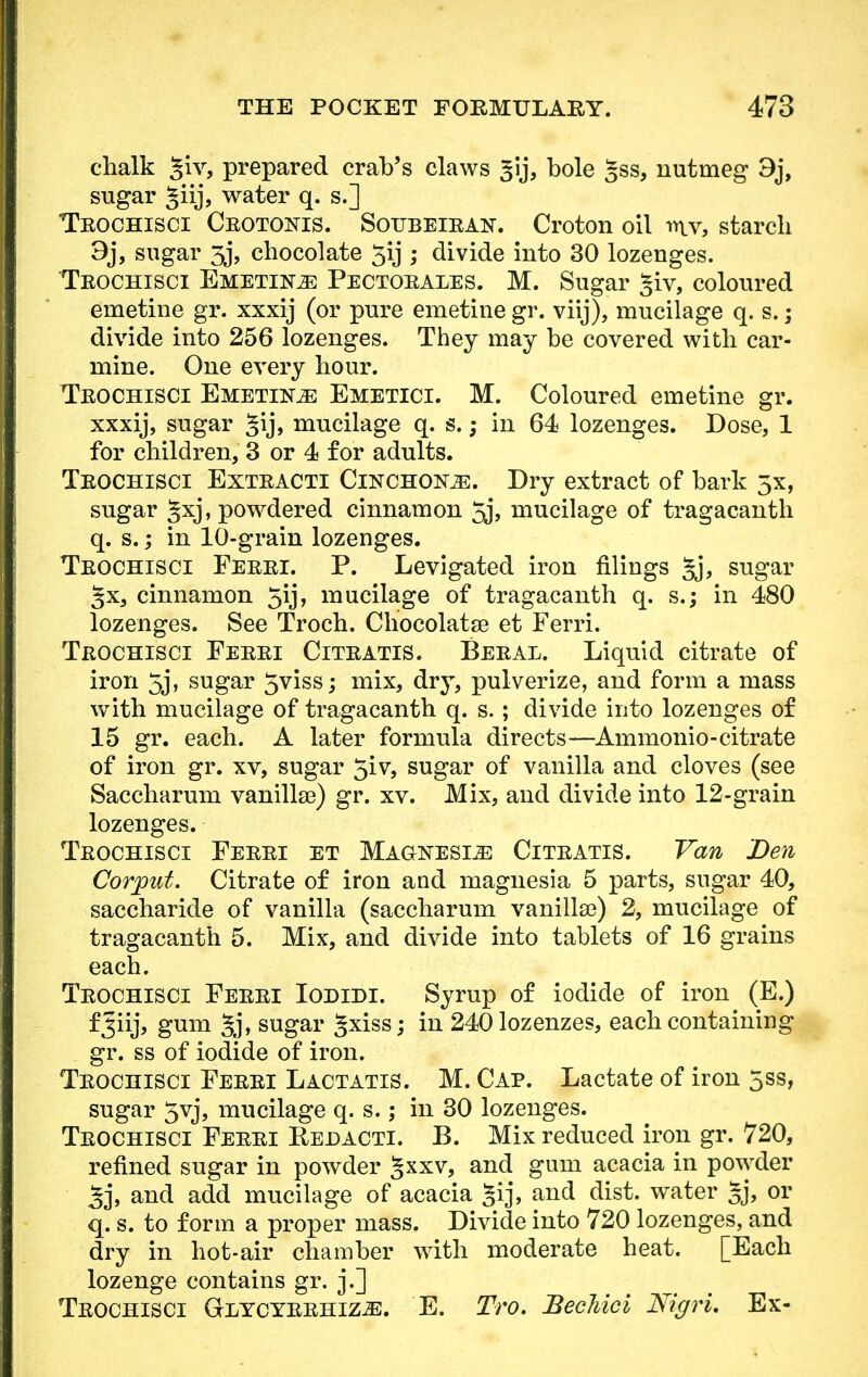 chalk §iv, prepared crab's claws gij, bole §ss, nutmeg 3j, sugar §iij, water q. s.] Trochisci Crotonts. Soubeiran. Croton oil mv, starch 9j, sugar 3j, chocolate 5ij ; divide into 30 lozenges. Teochisci Emetic Pectorales. M. Sugar §iv, coloured emetine gr. xxxij (or pure emetine gr. viij), mucilage q. s.; divide into 256 lozenges. They may be covered with car- mine. One every hour. Teochisci Emetine Emetici. M. Coloured emetine gr. xxxij, sugar §ij, mucilage q. s.; in 64 lozenges. Dose, 1 for children, 3 or 4 for adults. Trochisci Extracti Cinchona. Dry extract of bark 5x, sugar ^xj, powdered cinnamon 5j> mucilage of tragacanth q. s.,* in 10-grain lozenges. Trochisci Ferri. P. Levigated iron filings gj, sugar Jx, cinnamon 5ij, mucilage of tragacanth q. s.; in 480 lozenges. See Troch. Chocolatse et Ferri. Trochisci Ferri Citratis. Beral. Liquid citrate of iron 5j, sugar 5viss; mix, dry, pulverize, and form a mass with mucilage of tragacanth q. s.; divide into lozenges of 15 gr. each. A later formula directs—Ammonio- citrate of iron gr. xv, sugar 5iv, sugar of vanilla and cloves (see Saccharum vanillse) gr. xv. Mix, and divide into 12-grain lozenges. Trochisci Ferri et Magnesia Citratis. Van Den Corput. Citrate of iron and magnesia 5 parts, sugar 40, saccharide of vanilla (saccharum vanilla?) 2, mucilage of tragacanth 5. Mix, and divide into tablets of 16 grains each. Trochisci Ferri Iodidi. Syrup of iodide of iron (E.) fjiij, gum §j, sugar ^xiss; in 240 lozenzes, each containing gr. ss of iodide of iron. Trochisci Ferri Lactatis. M. Cap. Lactate of iron 5ss, sugar 5vj, mucilage q. s.; in 30 lozenges. Trochisci Ferri Redacti. B. Mix reduced iron gr. 720, refined sugar in powder 5XXV> anc* gum acacia in powder 3j, and add mucilage of acacia §ij, and dist. water 5j, or q. s. to form a proper mass. Divide into 720 lozenges, and dry in hot-air chamber with moderate heat. [Each lozenge contains gr. j.] Trochisci Glycyrrhiz^:. E. Tro. BecMci Nigri. Ex-