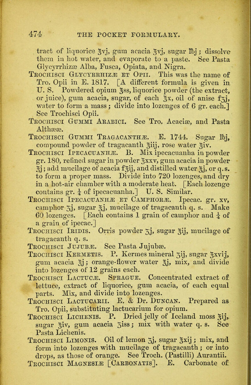 tract of liquorice §vj, gum acacia §vj, sugar Tbj ; dissolve them in hot water, and evaporate to a paste. See Pasta Glycyrrhizss Alba, Fusca, Opiata, and Nigra. Trochisci GiycyrrhizjE et Opii. This was the name of Tro. Opii in E. 1817. [A different formula is given in. U. S. Powdered opium ^ss, liquorice powder (the extract, or juice), gum acacia, sugar, of each ^x, oil of anise f5j, water to form a mass; divide into lozenges of 6 gr. each.] See Trochisci Opii. Trochisci Gtjmmi Arabici. See Tro. Acacise, and Pasta Althsese. Trochisci Gummi Tragacanth^:. E. 1744. Sugar Itj, compound powder of tragacanth ^iij, rose water §iv. Trochisci Ipecacuanha. B. Mix ipecacuanha in powder gr. 180, refmed sugar in powder Jxxv, gum acacia in powder 3j; add mucilage of acacia f Jij, and distilled water §j, or q. s. to form a proper mass. Divide into 720 lozenges, and dry in a hot-air chamber with a moderate heat. [Each lozenge contains gr. J of ipecacuanha.] U. S. Similar. Trochisci Ipecacuanha et Camphors. Ipecac, gr. xv, camphor 5j, sugar §j, mucilage of tragacanth q. s. Make 60 lozenges. [Each contains 1 grain of camphor and i of a grain of ipecac] Trochisci Iridis. Orris powder 53, sugar §ij, mucilage of tragacanth q. s. Trochisci Jujuba. See Pasta Jujubse. Trochisci Kermetis. P. Kermes mineral 5ij, sugar 5xyij> gum acacia §j; orange-flower water 3j, mix, and divide into lozenges of 12 grains each. Trochisci Lactttoe. Sprague. Concentrated extract of lettuce, extract of liquorice, gum acacia, of each equal parts. Mix, and divide into lozenges. Trochisci Lactucarii. E. & Dr. Duncan. Prepared as Tro. Opii, substituting lactucarium for opium. Trochisci Lichenis. P. Dried jelly of Iceland moss §ij,. sugar §iv, gum acacia ^iss; mix with water q. s. See Pasta Lichenis. Trochisci Limonis. Oil of lemon 5j, sugar §xij ; mix, and form into lozenges with mucilage of tragacanth; or into drops, as those of orange. See Troch, (Pastilli) Aurantii. Trochisci Magnesia [Carbonatis]. E. Carbonate of