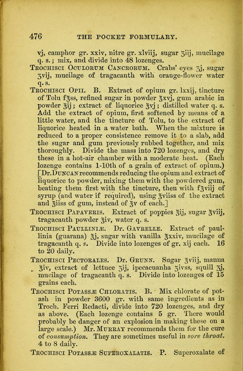 vj, camphor gr. xxiv, nitre gr. xlviij, sugar 5'iij, mucilage q. s.; mix, and divide into 48 lozenges. Trochisci Oculorttm Cancrorum. Crabs5 eyes 5j, sugar 3vij, mucilage of tragacanth with orange-flower water q. s. Trochisci Opii. B. Extract of opium gr. lxxij, tincture of Tolu f§ss, refined sugar in powder Sxvj, gum arabic in powder §ij; extract of liquorice ^vj ; distilled water q. s. Add the extract of opium, first softened by means of a little water, and the tincture of Tolu, to the extract of liquorice heated in a water bath. When the mixture is reduced to a proper consistence remove it to a slab, add the sugar and gum previously rubbed together, and mix thoroughly. Divide the mass into 720 lozenges, and dry these in a hot-air chamber with a moderate heat. (Each lozenge contains l-10th of a grain of extract of opium.) [Dr.DuNCAN recommends reducing the opium and extract of liquorice to powder, mixing them with the powdered gum, beating them first with the tincture, then wdth f Jviij of syrup (and water if required), using ^viiss of the extract and §iiss of gum, instead of §v of each.] Trochisci Papaveris. Extract of poppies gij, sugar gviij, tragacanth powder §iv, water q. s. Trochisci Paullini^:. Dr. Gavrelle. Extract of paul- linia (guarana) §j, sugar with vanilla §xxiv, mucilage of tragacanth q. s. Divide into lozenges of gr. xij each. 16 to 20 daily. Trochisci Pectorales. Dr. Grtok. Sugar Sviij, manna giv, extract of lettuce 5ij, ipecacuanha 5ivss, squill 3j, mucilage of tragacanth q. s. Divide into lozenges of 15 grains each. Trochisci Potass^e Chloratis. B. Mix chlorate of pot- ash in powder 3600 gr. with same ingredients as in Troch. Ferri Redacti, divide into 720 lozenges, and dry as above. (Each lozenge contains 5 gr. There would probably be danger of an explosion in making these on a large scale.) Mr. Murray recommends them for the cure of consumption. They are sometimes useful in sore throat. 4 to 8 daily. Trochisci Potass^: Superoxalatis. P. Superoxalate of