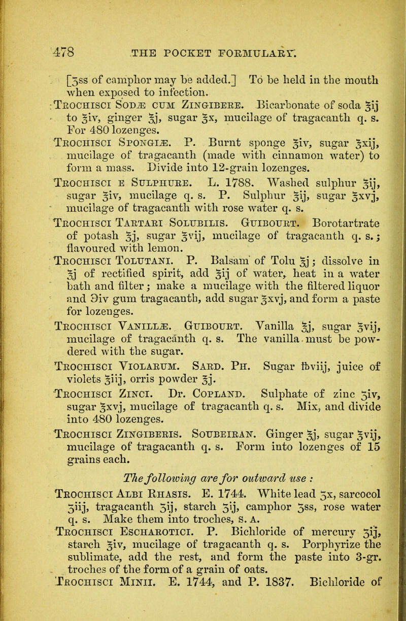 [3ss of camphor may be added.] To be held in the mouth when exposed to infection. :Teochisci Sot>m cum Zlngibeee. Bicarbonate of soda gij to 3'rv, ginger §j, sugar §x, mucilage of tragacanth q. s. For 480 lozenges. Teochisci Spongije. P. Burnt sponge §iv, sugar ^xij, mucilage of tragacanth (made with cinnamon water) to form a mass. Divide into 12-grain lozenges. Teochisci e Sulphtjee. L. 1788. Washed sulphur gij, sugar %iv, mucilage q. s. P. Sulphur gij, sugar Jxvj, mucilage of tragacanth with rose water q. s. Teochisci Taetaei Solubilis. Gtjiboitet. Borotartrate of potash 5j> sugar gvij, mucilage of tragacanth q. s.; flavoured with lemon. Teochisci Toltjtani. P. Balsam of Tolu §j; dissolve in 5j of rectified spirit, add §ij of water, heat in a water bath and filter; make a mucilage with the filtered liquor and 9iv gum tragacanth, add sugar 5xvj, and form a paste for lozenges. Teochisci Vanilla. Guibouet. Vanilla §j, sugar §vij, mucilage of tragacanth q. s. The vanilla. must be pow- dered with the sugar. Teochisci Violaeum. Saed. Ph. Sugar ifeviij, juice of violets orris powder 3j. Teochisci Zinci. Dr. Copland. Sulphate of zinc 5iv, sugar ^xvj, mucilage of tragacanth q. s. Mix, and divide into 480 lozenges. Teochisci Zingibeeis. Soubeieak. Ginger §j, sugar *vij, mucilage of tragacanth q. s. Form into lozenges of 15 grains each. The following are for outivard use : Teochisci Albi Rhasis. E. 1744. White lead 5x, sarcocol 5iij, tragacanth 5ij, starch 5'ij, camphor 3ss, rose water q. s. Make them into troches, s. A. Teochisci Eschaeotici. P. Bichloride of mercury 5iJ, starch §iv, mucilage of tragacanth q. s, Porphyrize the sublimate, add the rest, and form the paste into 3-gr. troches of the form of a grain of oats. Teochisci Minii. E. 1744, and P. 1837. Bichloride of