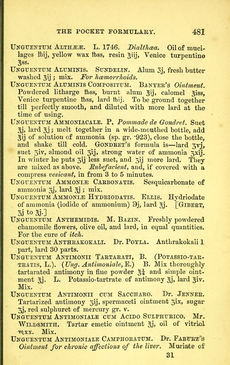 UnGTTENTTTM ALTH^iE. L. 1746. Bialthcea. Oil of muci- lages Ibij, yellow wax ftss, resin Jiij, Venice turpentine ' 3ss. Unguenttjm Altjminis. Sundelin. Alum 3j, fresh butter washed gij ; mix. For hemorrhoids. Ungttenttjm Alttminis Compositum. Banyeb's Ointment. Powdered litharge tfess, burnt alum Jij, calomel ^iss, Venice turpentine Ibss, lard ftij. To be ground together till perfectly smooth, and diluted with more lard at the time of using. Ungtjentttm Ammokiacale. P, Pommade de Gondret. Suet Jj, lard ; melt together in a wide-mouthed bottle, add Jij of solution of ammonia (sp. gr. '923), close the bottle, and shake till cold. Gondbet's formula is—lard 5vj, suet 5iv, almond oil 3ij, strong water of ammonia 3xij. In winter he puts 5ij less suet, and 5ij more lard. They are mixed as above. Rubefacient, and, if covered with a compress vesicant, in from 3 to 5 minutes. Ung-ttentum Ammonia Caebonatis. Sesquicarbonate of ammonia 5j, lard ; mix. Unguentum Ammonia Hydeiodatis. Ellis. Hydriodate of ammonia (iodide of ammonium) 9j, lard Jj. [Gibert, 5j to 5j.] Ungtjentum Anthemidis. M. Bazln. Freshly powdered chamomile flowers, olive oil, and lard, in equal quantities. For the cure of itch. Ungtjentum Antheakokali. Dr. Poyla. Anthrakokaii 1 part, lard 30 parts. Ungttentttm Antimokei Taetaeatt, B. (Potassio-tae- teatis, L.). (TJng. Antimoniale,^.) B. Mix thoroughly tartarated antimony in fine powder §J and simple oint- ment §j. L. Potassio-tartrate of antimony §j, lard Jiv. Mix. . Ungttentttm Antimonii cum Sacchaeo. Dr. Jekneb. Tartarized antimony 5ij, spermaceti ointment 5ix, sugar 5j, red sulphuret of mercury gr. v. Ungtjentum Antimoniale cum Acido Stjlphueico. Mr, Wildsmith. Tartar emetic ointment 5j, oil of vitriol mxx. Mix. Ungttentum Antimoniale Camphoeatttm. Dr. Fabtte'e?>s Ointment for chronic affections of the liver. Muriate of 31