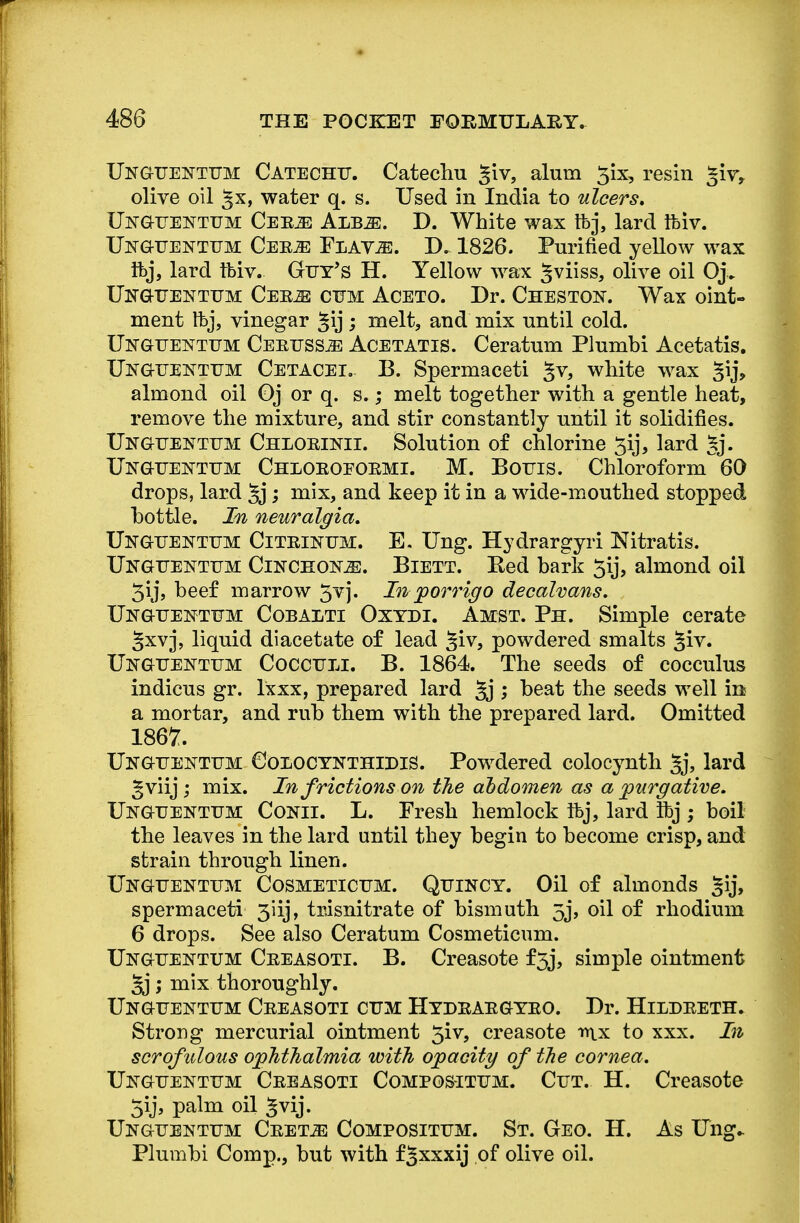 Unguentum Catechu. Catechu £iv, alum 5ix, resin *wt olive oil ^x, water q. s. Used in India to ulcers, Ustguentum Cee^: Ajsbm. D. White wax tfej, lard Ifciv. Unguentum Ceeje Flavje. D. 1826. Purified yellow wax ftj, lard tbiv. Guy's H. Yellow wax Jviiss, olive oil Oj. Unguentum Cee^ cum Aceto. Dr. Chestost. Wax oint- ment tbj, vinegar §ij ; melt, and mix until cold. Unguentum CerusSjE Acetatis. Ceratum Plumbi Acetatis. Unguektum Cetacei.- B. Spermaceti §v, white wax §ij, almond oil Oj or q. s.; melt together with a gentle heat, remove the mixture, and stir constantly until it solidifies. TJnguentum Chloetnii. Solution of chlorine 5ij, lard §j. Unguentum Chloeoeoemi. M. Bouts. Chloroform 60 drops, lard §j; mix, and keep it in a wide-mouthed stopped bottle. In neuralgia, Ukguentum Citei^um. E. Ung. Hydrargyri Nitratis. Ukguentum Cinchona. Biett. Ked bark 5ij, almond oil 3ij, beef marrow . In p or rig o decalvans. Unguentum Cobalti Oxydi. Amst. Ph. Simple cerate gxvj, liquid diacetate of lead §iv, powdered smalts §iv. Unguentum Cocculi. B. 1864. The seeds of cocculus indicus gr. lxxx, prepared lard §j ; beat the seeds well in a mortar, and rub them with the prepared lard. Omitted 1867. Uitguentum Colocynthidis. Powdered colocynth §j, lard gviij; mix. In frictions on the abdomen as a purgative. Unguentum Conii. L. Fresh hemlock ifej, lard Ifej ; boil the leaves in the lard until they begin to become crisp, and strain through linen. Unguentum Cosmeticum. Quincy. Oil of almonds §ij, spermaceti 3iij, trisnitrate of bismuth 5j, oil of rhodium 6 drops. See also Ceratum Cosmeticum. Unguentum Ceeasoti. B. Creasote f5j, simple ointment ; mix thoroughly. Unguentum Ceeasoti cum Hydeaegyeo. Dr. Hildeeth. Strong mercurial ointment 5iv, creasote mx to xxx. In scrofulous ophthalmia with opacity of the cornea. Unguentum Ceeasoti Compositum. Cut. H. Creasote 5ij, palm oil §vij. Unguentum Ceet^: Compositum. St. Geo. H. As Ting- Plumbi Comp., but with fgxxxij of olive oil.