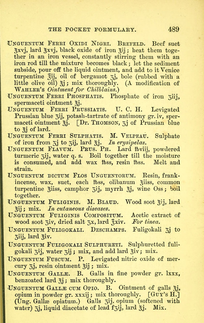 Uxguextum Ferri Oxidi Nigri. Brefeld. Beef suet gxvj, lard 5xvj» black oxide of iron £ij; heat them toge- ther in an iron vessel, constantly stirring them with an iron rod till the mixture becomes black; let the sediment subside, pour off the liquid ointment, and add to it Venice turpentine Jij, oil of bergamot 5j, bole (rubbed with a little olive oil) %j; mix thoroughly. (A modification of Wahler's Ointment for Chilblains.) Uxguextum Ferri Phosphatis. Phosphate of iron 5iij, spermaceti ointment gj. Uxguextum Ferri Prussiatis. U. C. H. Levigated Prussian blue 3ij, potash-tartrate of antimony gr. iv, sper- maceti ointment 5j« [Dr. Thomson, 5j of Prussian blue to gj of lard. Uxguextum Ferri Sulpbatis. M. Velpeau. Sulphate of iron from 53 to 5ij, lard §j. In erysipelas. Uxguextum Flavum. Prijs. Ph. Lard tfeviij, powdered turmeric 5y, water q. s. Boil together till the moisture is consumed, and add wax ftss, resin ifess. Melt and strain. Uxguextum dictum Flos Uxguextorum. Resin, frank- incense, wax, suet, each ibss, olibanum giiss, common turpentine §iiss, camphor 3ij, myrrh §j, wine Oss; boil together. Uxguextum Fuligixis. M. Blaud. Wood soot lard §ij ; mix. In cutaneous diseases. Uxguextum Fuligixis Composittjm. Acetic extract of wood soot $iv, dried salt 5x, lard Jxiv. For tinea. Uxguextum Fuligokali. Deschamps. Fuligokali 3j to 3iij, lard §iv. Uxguextum Fuligokali Sulphureti. Sulphuretted fuli- gokali 51']*, water 31J; mix, and add lard §iv; mix. Uxguextum Fuscum. P. Levigated nitric oxide of mer- cury 3j, resin ointment §ij ; mix. Uxguextum Gall^:. B. Galls in fine powder gr. lxxx, benzoated lard 5j ; niix thoroughly. Uxguextum Gallje cum Opio. B. Ointment of galls gj, opium in powder gr. xxxij ; mix thoroughly. [Guy's H.] (Ung. Gallse opiatum.) Galls 3ij, opium (softened with water) 3j, liquid diacetate of lead f3*ij, lard gj. Mix.