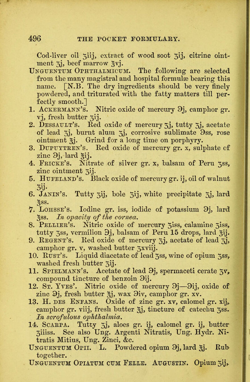 Cod-liver oil 5iij, extract of wood soot 3ij, citrine oint- ment 5j, beef marrow ^vj. Unguentum Ophthalmicum. The following are selected from the many magistral and hospital formulse bearing this name. [N.B. The dry ingredients should be very finely powdered, and triturated with the fatty matters till per- fectly smooth.] 1. Ackebmann's. Nitric oxide of mercury 9j, camphor gr. vj, fresh butter 313. 2. Dessault's. Red oxide of mercury 53, tutty 33', acetate of lead 3j, burnt alum 5j, corrosive sublimate 9ss, rose ointment Jj- Grind for a long time on porphyry. 3. Dupuytren's. Red oxide of mercury gr. x, sulphate of zinc 9j, lard §rj. 4. Fricke's. Nitrate of silver gr. x, balsam of Peru 5SS, zinc ointment 313. 5. Hueeiand's. Black oxide of mercury gr. ij, oil of walnut 6. Janin's. Tutty 313*, bole 3*3 > white precipitate 3j> lard 5ss. 7. Lohsse's. Iodine gr. iss, iodide of potassium 9j, lard Jss. In opacity of the cornea. 8. Pellier's. Nitric oxide of mercury 3iss, calamine 3iss, tutty 3ss, vermilion 9j, balsam of Peru 15 drops, lard gij. 9. Regent's. Red oxide of mercury 33, acetate of lead 33, camphor gr. v, washed butter 3xvii3*. 10. Rust's. Liquid diacetate of lead3ss, wine of opium 3ss>. washed fresh butter 3ij« 11. Spielmann's. Acetate of lead 9j, spermaceti cerate 3v, compound tincture of benzoin 9ij. 12. St. Yves'. Nitric oxide of mercury 93*—9ij, oxide of zinc 93*, fresh butter §j, wax 9iv, camphor gr. xv. 13. H. des Enfafs. Oxide of zinc gr. xv, calomel gr. X13*,. camphor gr. viij, fresh butter §3, tincture of catechu 3ss» In scrofulous ophthalmia. 14. Scarpa. Tutty 33, aloes gr. ij, calomel gr. ij, butter 3iiiss. See also Ung. Argenti Nitratis, Ung. Hydr. Ni- tratis Mitius, Ung. Zinci, &c. Ukguentum Opii. L. Powdered opium 9j, lard §j. Rub together. Unguentum Opiatum cum Felle. Augustin. Opium 313V