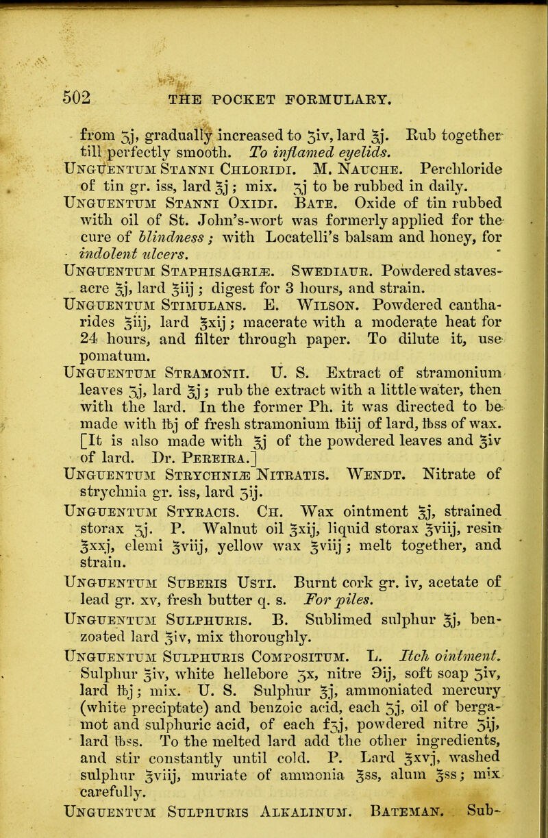 from 5j, gradually increased to 3iv, lard §j. Rub together till perfectly smooth. To inflamed eyelids. Unguentum Stanni Chloridi. M. Nauche. Perchloride of tin gr. iss, lard ; mix. \j to be rubbed in daily. Unguentum Stanni Oxidi. Bate. Oxide of tin rubbed with oil of St. John's-wort was formerly applied for the cure of blindness ; with Locatelli's balsam and honey, for indolent ulcers. Unguentum Staphisagrije. Swediaur. Powdered staves- acre §j, lard ^iij ; digest for 3 hours, and strain. Unguentum Stimulans. E. Wilson. Powdered cantha- rides §iij, lard §xij; macerate with a moderate heat for 24 hours, and filter through paper. To dilute it, use pomatum. Unguentum Stramonii. U. S. Extract of stramonium leaves 5j, lard 5j j rub the extract with a little water, then with the lard. In the former Ph. it was directed to be made with Ifcj of fresh stramonium tbiij of lard, ibss of wax. [It is also made with §j of the powdered leaves and §iv of lard. Dr. Pereira.] Unguentum Strychnia Nitratis. Wekdt. Nitrate of strychnia gr. iss, lard 5ij. Unguentum Sttracis. Ch. Wax ointment §j, strained storax 5j. P. Walnut oil 3xij, liquid storax §viij, resin Jxxj, elemi Jviij, yellow wax gviij ; melt together, and strain. Unguentum Suberis Usti. Burnt cork gr. iv, acetate of lead gr. xv, fresh butter q. s. For piles. Unguentum Sulphuris. B. Sublimed sulphur §j, ben- zoated lard Jiv, mix thoroughly. Unguentum Sulphuris Composittjm. L. Itch ointment. Sulphur §iv, white hellebore 5x, nitre 3ij, soft soap 5*v, lard ftjj mix. U. S. Sulphur §j, ammoniated mercury (white preciptate) and benzoic acid, each 5j, oil of berga- mot and sulphuric acid, of each £53, powdered nitre lard tbss. To the melted lard add the other ingredients, and stir constantly until cold. P. Lard gxvj, washed sulphur §viij, muriate of ammonia 5SS> alum 5SSJ mi'x carefully. Unguentum Sulphuris Alralinuji. Batemak. Sub-