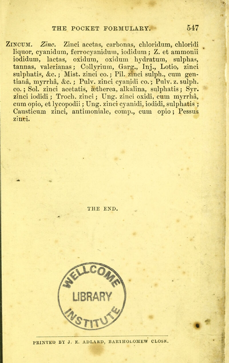 Zincum. Zinc. Zinci acetas, carbonas, chloridum, chloridi liquor, cyanidum, ferrocyanidum, iodidam; Z. et ammonii iodidum, lactas, oxidum, oxidum hydratum, sulphas, tannas, valerianas; Collyrium, Garg., Inj., Lotio, zinci sulphatis, &c.; Mist, zinci co.; Pil. zinci sulph., cum gen- tiana, myrrha, &c.; Pulv. zinci cyanidi co.; Pulv. z. sulph. co.; Sol. zinci acetatis, setherea, alkalina, sulphatis; Syr. zinci iodidi; Troch. zinci; Ung. zinci oxidi, cum myrrha, cum opio, et lycopodii; Ung. zinci cyanidi, iodidi, sulphatis ; Causticum zinci, antimoniale, comp., cum opio; Pessus zinci. THE END. PRINTED BY J. E. ADLARD, BA1UHOLOMEW CLOSE.