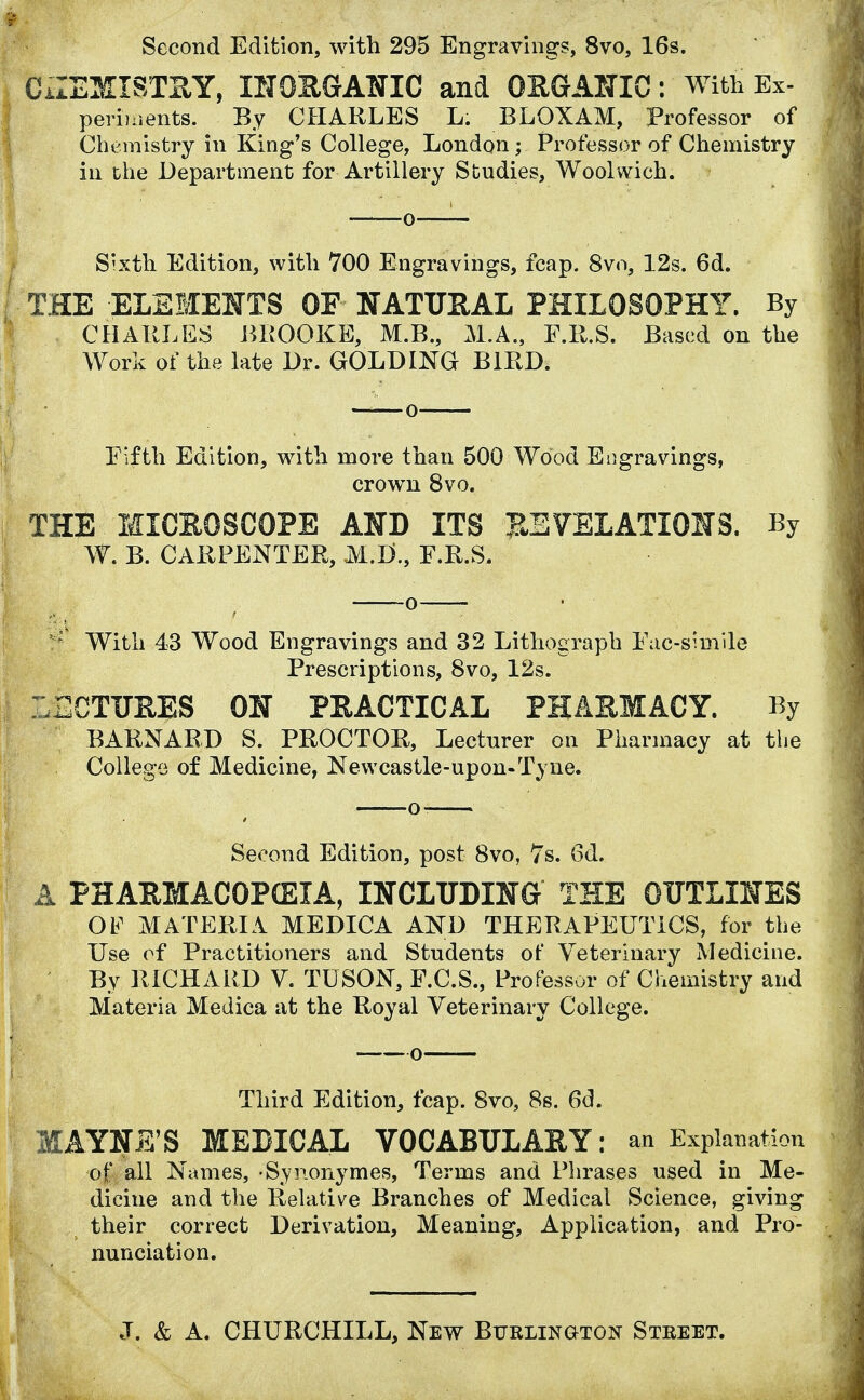 Second Edition, with 295 Engravings, 8vo, 16s. CiZEMISTBY, INORGANIC and ORGANIC: With Ex- periments. By CHARLES L. BLOXAM, Professor of Chemistry in King's College, London; Professor of Chemistry in the Department for Artillery Studies, Woolwich. Sixth Edition, with 700 Engravings, fcap. 8vo, 12s. 6d. THE ELEMENTS OF NATURAL PHILOSOPHY. By CHARLES BROOKE, M.B., M.A., F.R.S. Based on the Work of the late Dr. GOLDING BIRD. Fifth Edition, with more than 500 Wood Engravings, crown 8vo. THE MICROSCOPE AND ITS REVELATIONS. By W. B. CARPENTER, M.B., F.R.S. With 43 Wood Engravings and 32 Lithograph Fac-simile Prescriptions, 8vo, 12s. LECTURES ON PRACTICAL PHARMACY. By BARNARD S. PROCTOR, Lecturer on Pharmacy at the College of Medicine, Newcastle-upon-Tyne. Second Edition, post 8vo, 7s. 6d. A PHARMACOPCEIA, INCLUDING THE OUTLINES OF MATERIA MEDICA AND THERAPEUTICS, for the Use of Practitioners and Students of Veterinary Medicine. By RICHARD V. TUSON, F.C.S., Professor of Chemistry and Materia Medica at the Royal Veterinary College. Third Edition, fcap. 8vo, 8s. 6d. MAYNE'S MEDICAL VOCABULARY: an Explanation of all Names, -Synonymes, Terms and Phrases used in Me- dicine and the Relative Branches of Medical Science, giving their correct Derivation, Meaning, Application, and Pro- nunciation.