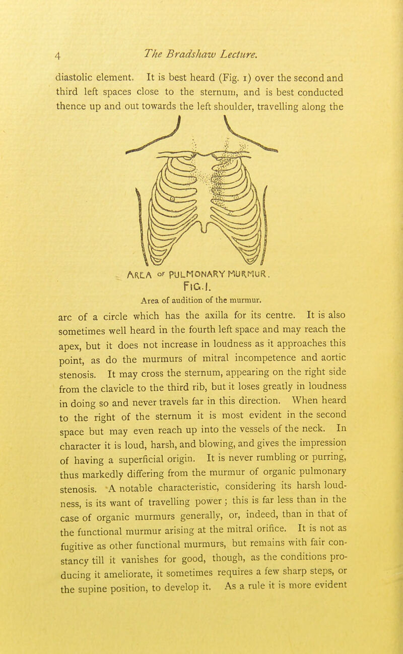 diastolic element. It is best heard (Fig. i) over the second and third left spaces close to the sternum, and is best conducted thence up and out towards the left shoulder, travelling along the ARE.A or PULMONARY MUf^UR. Fig.I. Area of audition of the murmur, arc of a circle which has the axilla for its centre. It is also sometimes well heard in the fourth left space and may reach the apex, but it does not increase in loudness as it approaches this point, as do the murmurs of mitral incompetence and aortic stenosis. It may cross the sternum, appearing on the right side from the clavicle to the third rib, but it loses greatly in loudness in doing so and never travels far in this direction. When heard to the right of the sternum it is most evident in the second space but may even reach up into the vessels of the neck. In character it is loud, harsh, and blowing, and gives the impression of having a superficial origin. It is never rumbling or purring, thus markedly differing from the murmur of organic pulmonary stenosis. A notable characteristic, considering its harsh loud- ness, is its want of travelling power ; this is far less than in the case of organic murmurs generally, or, indeed, than in that of the functional murmur arising at the mitral orifice. It is not as fugitive as other functional murmurs, but remains with fair con- stancy till it vanishes for good, though, as the conditions pro- ducing it ameliorate, it sometimes requires a few sharp steps, or the supine position, to develop it. As a rule it is more evident