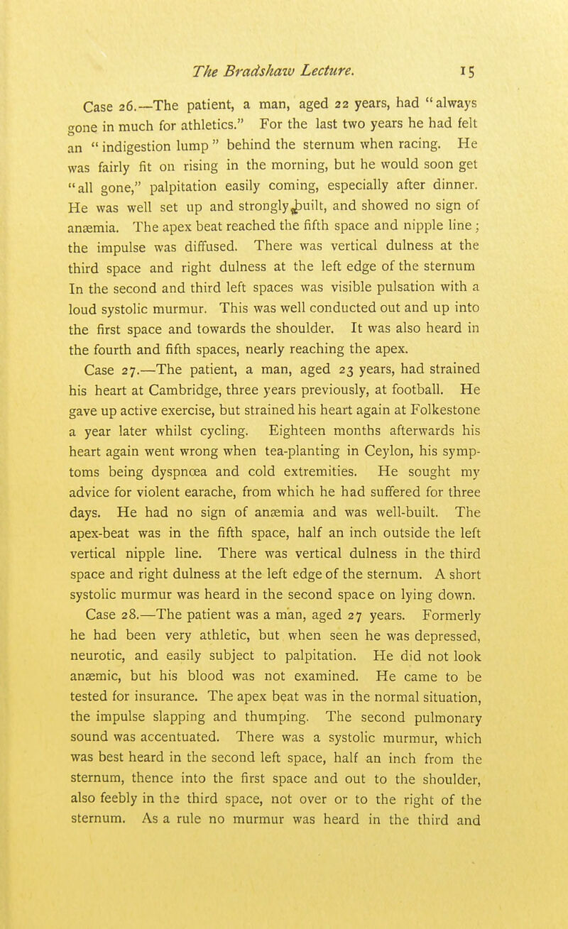 Case 26.—The patient, a man, aged 22 years, had always Tone in much for athletics. For the last two years he had felt an  indigestion lump  behind the sternum when racing. He was fairly fit on rising in the morning, but he would soon get all gone, palpitation easily coming, especially after dinner. He was well set up and strongly„puilt, and showed no sign of anaemia. The apex beat reached the fifth space and nipple line ; the impulse was diffused. There was vertical dulness at the third space and right dulness at the left edge of the sternum In the second and third left spaces was visible pulsation with a loud systolic murmur. This was well conducted out and up into the first space and towards the shoulder. It was also heard in the fourth and fifth spaces, nearly reaching the apex. Case 27.—The patient, a man, aged 23 years, had strained his heart at Cambridge, three years previously, at football. He gave up active exercise, but strained his heart again at Folkestone a year later whilst cycling. Eighteen months afterwards his heart again went wrong when tea-planting in Ceylon, his symp- toms being dyspnoea and cold extremities. He sought my advice for violent earache, from which he had suffered for three days. He had no sign of anaemia and was well-built. The apex-beat was in the fifth space, half an inch outside the left vertical nipple line. There was vertical dulness in the third space and right dulness at the left edge of the sternum. A short systolic murmur was heard in the second space on lying down. Case 28.—The patient was a man, aged 27 years. Formerly he had been very athletic, but when seen he was depressed, neurotic, and easily subject to palpitation. He did not look anaemic, but his blood was not examined. He came to be tested for insurance. The apex beat was in the normal situation, the impulse slapping and thumping. The second pulmonary sound was accentuated. There was a systolic murmur, which was best heard in the second left space, half an inch from the sternum, thence into the first space and out to the shoulder, also feebly in the third space, not over or to the right of the sternum. As a rule no murmur was heard in the third and