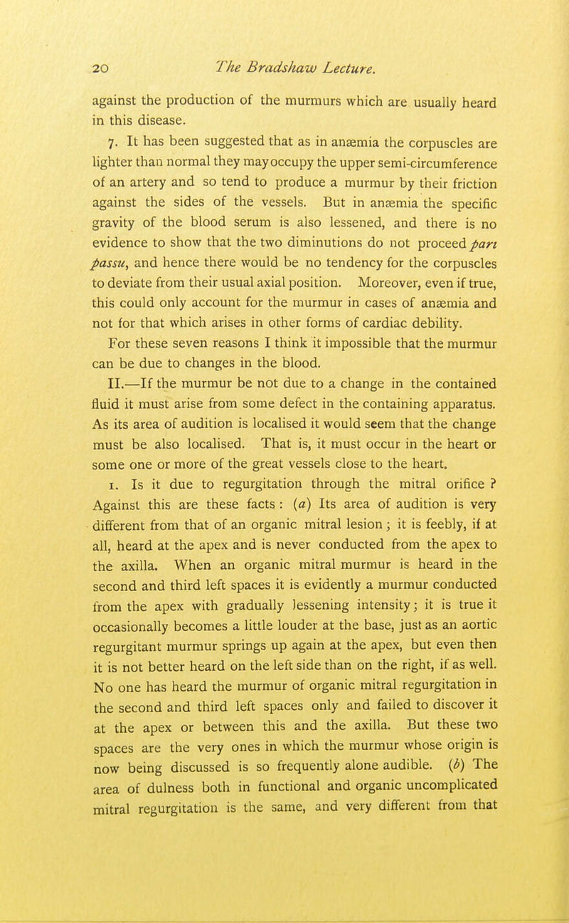 against the production of the murmurs which are usually heard in this disease. 7. It has been suggested that as in anaemia the corpuscles are lighter than normal they may occupy the upper semi-circumference of an artery and so tend to produce a murmur by their friction against the sides of the vessels. But in anaemia the specific gravity of the blood serum is also lessened, and there is no evidence to show that the two diminutions do not proceed pari passu, and hence there would be no tendency for the corpuscles to deviate from their usual axial position. Moreover, even if true, this could only account for the murmur in cases of anaemia and not for that which arises in other forms of cardiac debility. For these seven reasons I think it impossible that the murmur can be due to changes in the blood. II.—If the murmur be not due to a change in the contained fluid it must arise from some defect in the containing apparatus. As its area of audition is localised it would seem that the change must be also localised. That is, it must occur in the heart or some one or more of the great vessels close to the heart. 1. Is it due to regurgitation through the mitral orifice ? Against this are these facts : (a) Its area of audition is very different from that of an organic mitral lesion ; it is feebly, if at all, heard at the apex and is never conducted from the apex to the axilla. When an organic mitral murmur is heard in the second and third left spaces it is evidently a murmur conducted from the apex with gradually lessening intensity; it is true it occasionally becomes a little louder at the base, just as an aortic regurgitant murmur springs up again at the apex, but even then it is not better heard on the left side than on the right, if as well. No one has heard the murmur of organic mitral regurgitation in the second and third left spaces only and failed to discover it at the apex or between this and the axilla. But these two spaces are the very ones in which the murmur whose origin is now being discussed is so frequently alone audible. (6) The area of dulness both in functional and organic uncomplicated mitral regurgitation is the same, and very different from that