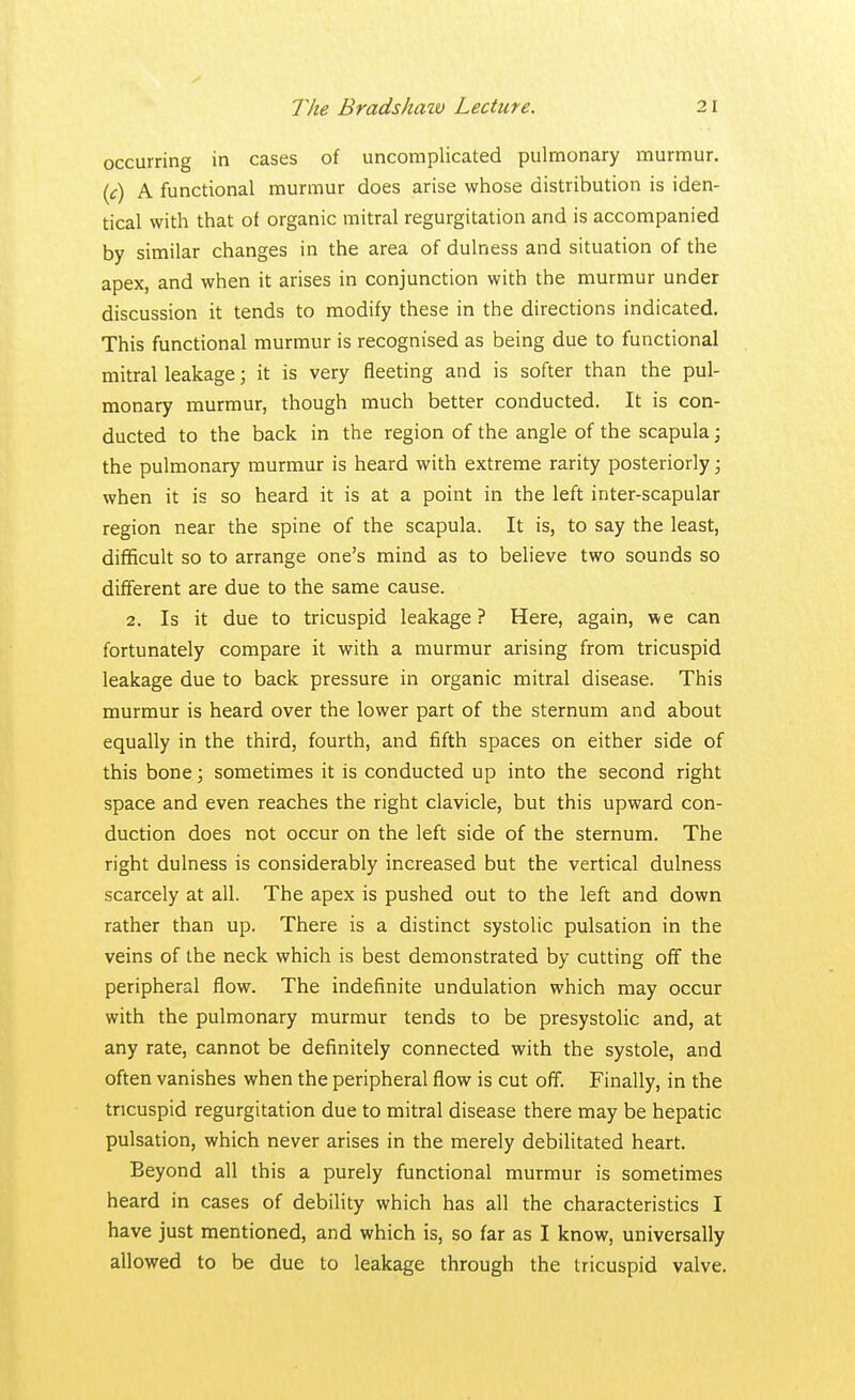 occurring in cases of uncomplicated pulmonary murmur. (c) A functional murmur does arise whose distribution is iden- tical with that of organic mitral regurgitation and is accompanied by similar changes in the area of dulness and situation of the apex, and when it arises in conjunction with the murmur under discussion it tends to modify these in the directions indicated. This functional murmur is recognised as being due to functional mitral leakage; it is very fleeting and is softer than the pul- monary murmur, though much better conducted. It is con- ducted to the back in the region of the angle of the scapula; the pulmonary murmur is heard with extreme rarity posteriorly; when it is so heard it is at a point in the left inter-scapular region near the spine of the scapula. It is, to say the least, difficult so to arrange one's mind as to believe two sounds so different are due to the same cause. 2. Is it due to tricuspid leakage ? Here, again, we can fortunately compare it with a murmur arising from tricuspid leakage due to back pressure in organic mitral disease. This murmur is heard over the lower part of the sternum and about equally in the third, fourth, and fifth spaces on either side of this bone; sometimes it is conducted up into the second right space and even reaches the right clavicle, but this upward con- duction does not occur on the left side of the sternum. The right dulness is considerably increased but the vertical dulness scarcely at all. The apex is pushed out to the left and down rather than up. There is a distinct systolic pulsation in the veins of the neck which is best demonstrated by cutting off the peripheral flow. The indefinite undulation which may occur with the pulmonary murmur tends to be presystolic and, at any rate, cannot be definitely connected with the systole, and often vanishes when the peripheral flow is cut off. Finally, in the tricuspid regurgitation due to mitral disease there may be hepatic pulsation, which never arises in the merely debilitated heart. Beyond all this a purely functional murmur is sometimes heard in cases of debility which has all the characteristics I have just mentioned, and which is, so far as I know, universally allowed to be due to leakage through the tricuspid valve.