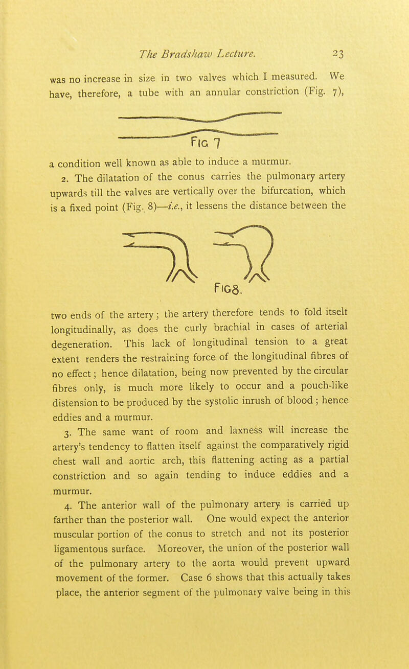 was no increase in size in two valves which I measured. We have, therefore, a tube with an annular constriction (Fig. 7), a condition well known as able to induce a murmur. 2. The dilatation of the conus carries the pulmonary artery upwards till the valves are vertically over the bifurcation, which is a fixed point (Fig. 8)—i.e., it lessens the distance between the two ends of the artery; the artery therefore tends to fold itselt longitudinally, as does the curly brachial in cases of arterial degeneration. This lack of longitudinal tension to a great extent renders the restraining force of the longitudinal fibres of no effect; hence dilatation, being now prevented by the circular fibres only, is much more likely to occur and a pouch-like distension to be produced by the systolic inrush of blood; hence eddies and a murmur. 3. The same want of room and laxness will increase the artery's tendency to flatten itself against the comparatively rigid chest wall and aortic arch, this flattening acting as a partial constriction and so again tending to induce eddies and a murmur. 4. The anterior wall of the pulmonary artery is carried up farther than the posterior wall. One would expect the anterior muscular portion of the conus to stretch and not its posterior ligamentous surface. Moreover, the union of the posterior wall of the pulmonary artery to the aorta would prevent upward movement of the former. Case 6 shows that this actually takes place, the anterior segment of the pulmonaiy valve being in this