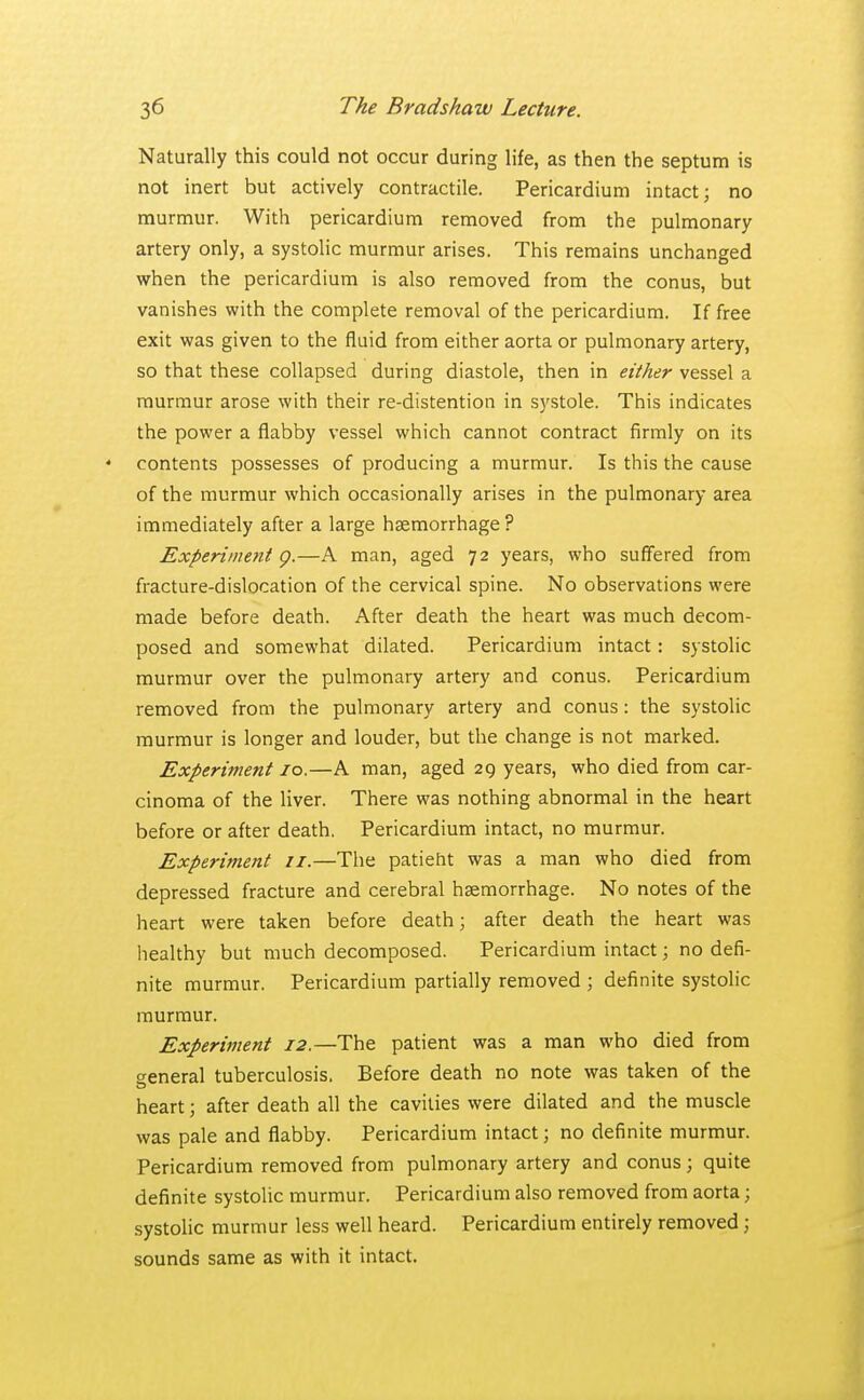 Naturally this could not occur during life, as then the septum is not inert but actively contractile. Pericardium intact; no murmur. With pericardium removed from the pulmonary artery only, a systolic murmur arises. This remains unchanged when the pericardium is also removed from the conus, but vanishes with the complete removal of the pericardium. If free exit was given to the fluid from either aorta or pulmonary artery, so that these collapsed during diastole, then in either vessel a murmur arose with their re-distention in systole. This indicates the power a flabby vessel which cannot contract firmly on its contents possesses of producing a murmur. Is this the cause of the murmur which occasionally arises in the pulmonary area immediately after a large haemorrhage? Experiment g.—A man, aged 72 years, who suffered from fracture-dislocation of the cervical spine. No observations were made before death. After death the heart was much decom- posed and somewhat dilated. Pericardium intact: systolic murmur over the pulmonary artery and conus. Pericardium removed from the pulmonary artery and conus: the systolic murmur is longer and louder, but the change is not marked. Experiment 10.—A man, aged 29 years, who died from car- cinoma of the liver. There was nothing abnormal in the heart before or after death. Pericardium intact, no murmur. Experiment 11.—The patient was a man who died from depressed fracture and cerebral haemorrhage. No notes of the heart were taken before death; after death the heart was healthy but much decomposed. Pericardium intact; no defi- nite murmur. Pericardium partially removed ; definite systolic murmur. Experiment 12,—The patient was a man who died from general tuberculosis. Before death no note was taken of the heart; after death all the cavities were dilated and the muscle was pale and flabby. Pericardium intact; no definite murmur. Pericardium removed from pulmonary artery and conus; quite definite systolic murmur. Pericardium also removed from aorta; systolic murmur less well heard. Pericardium entirely removed ; sounds same as with it intact.
