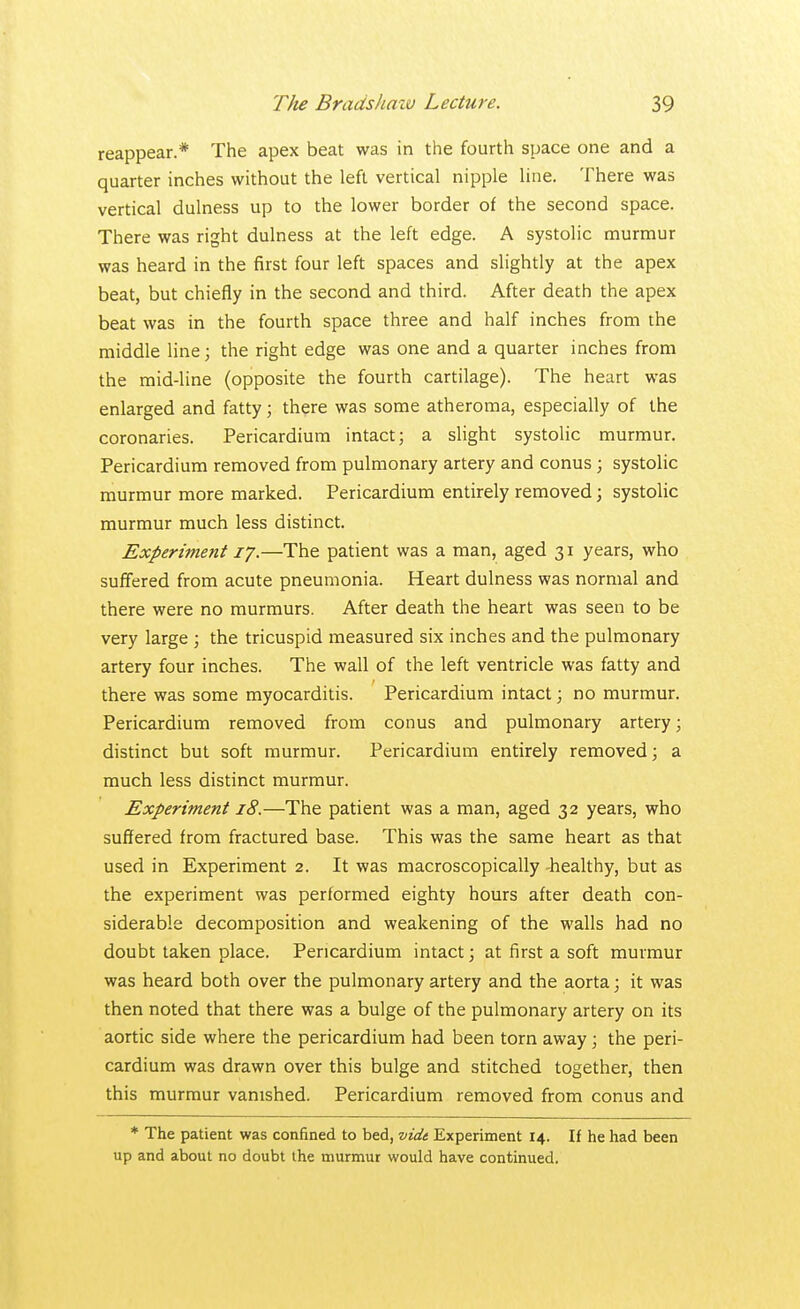 reappear.* The apex beat was in the fourth space one and a quarter inches without the left vertical nipple line. There was vertical dulness up to the lower border of the second space. There was right dulness at the left edge. A systolic murmur was heard in the first four left spaces and slightly at the apex beat, but chiefly in the second and third. After death the apex beat was in the fourth space three and half inches from the middle line; the right edge was one and a quarter inches from the mid-line (opposite the fourth cartilage). The heart was enlarged and fatty; there was some atheroma, especially of the coronaries. Pericardium intact; a slight systolic murmur. Pericardium removed from pulmonary artery and conus; systolic murmur more marked. Pericardium entirely removed; systolic murmur much less distinct. Experiment 17.—The patient was a man, aged 31 years, who suffered from acute pneumonia. Heart dulness was normal and there were no murmurs. After death the heart was seen to be very large ; the tricuspid measured six inches and the pulmonary artery four inches. The wall of the left ventricle was fatty and there was some myocarditis. Pericardium intact; no murmur. Pericardium removed from conus and pulmonary artery; distinct but soft murmur. Pericardium entirely removed; a much less distinct murmur. Experiment 18.—The patient was a man, aged 32 years, who suffered from fractured base. This was the same heart as that used in Experiment 2. It was macroscopically -healthy, but as the experiment was performed eighty hours after death con- siderable decomposition and weakening of the walls had no doubt taken place. Pericardium intact; at first a soft murmur was heard both over the pulmonary artery and the aorta; it was then noted that there was a bulge of the pulmonary artery on its aortic side where the pericardium had been torn away; the peri- cardium was drawn over this bulge and stitched together, then this murmur vanished. Pericardium removed from conus and * The patient was confined to bed, vide Experiment 14. If he had been up and about no doubt the murmur would have continued.