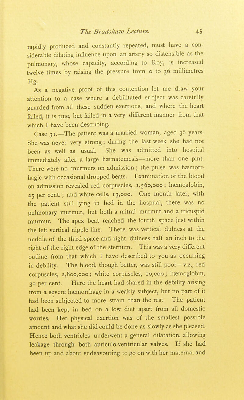 rapidly produced and constantly repeated, must have a con- siderable dilating influence upon an artery so distensible as the pulmonary, whose capacity, according to Roy, is increased twelve times by raising the pressure from o to 36 millimetres Hg- As a negative proof of this contention let me draw your attention to a case where a debilitated subject was carefully guarded from all these sudden exertions, and where the heart failed, it is true, but failed in a very different manner from that which I have been describing. Case 31.—The patient was a married woman, aged 36 years. She was never very strong; during the last week she had not been as well as usual. She was admitted into hospital immediately after a large haematemesis—more than one pint. There were no murmurs on admission; the pulse was hsemorr- hagic with occasional dropped beats. Examination of the blood on admission revealed red corpuscles, 1,560,000; haemoglobin, 25 per cent.; and white cells, 13,000. One month later, with the patient still lying in bed in the hospital, there was no pulmonary murmur, but both a mitral murmur and a tricuspid murmur. The apex beat reached the fourth space just within the left vertical nipple line. There was vertical dulness at the middle of the third space and right dulness half an inch to the right of the right edge of the sternum. This was a very different outline from that which I have described to you as occurring in debility. The blood, though better, was still poor—viz,, red corpuscles, 2,800,000; white corpuscles, 10,000; haemoglobin, 30 per cent. Here the heart had shared in the debility arising from a severe hsemorrhage in a weakly subject, but no part of it had been subjected to more strain than the rest. The patient had been kept in bed on a low diet apart from all domestic worries. Her physical exertion was of the smallest possible amount and what she did could be done as slowly as she pleased. Hence both ventricles underwent a general dilatation, allowing leakage through both auriculo-ventricular valves. If she had been up and about endeavouring to go on with her maternal and