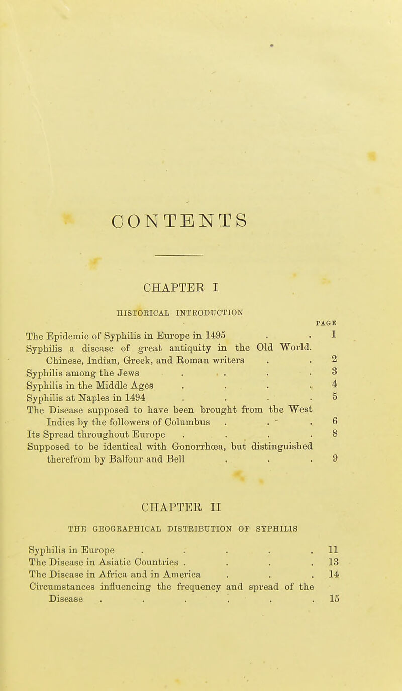 CONTENTS CHAPTEE I HISTORICAL INTRODUCTION PAGE The Epidemic of Sypliilis in Em-ope in 1495 . . 1 Syphilis a disease of great antiquity in the Old World. Chinese, Indian, Greek, and Roman writers . . 2 Syphilis among the Jews . . . .3 Syphilis in the Middle Ages . . . .4 Syphilis at Naples in 1494 . . . .5 The Disease supposed to have been brought fi'om the West Indies by the followers of Columbus . . ' .6 Its Spread throughout Europe . . . .8 Supposed to be identical with Gonorrhoea, but distinguished therefrom by Balfour and Bell . . .9 CHAPTER II THE GEOGRAPHICAL DISTRIBUTION OF SYPHILIS Syphilis in Eixrope . . . . .11 The Disease in Asiatic Countries . . . .13 The Disease in Africa and in America . . .14 Circumstances influencing the frequency and spread of the Disease . . . . . .15