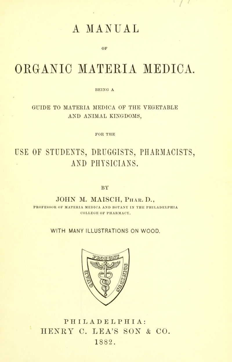 A MANUAL OP ORGANIC MATERIA MEDICA. BEING A GUIDE TO MATERIA MEDICA OF THE VEGETABLE AND ANIMAL KINGDOMS, FOR THE USE OF STUDENTS, DRUGGISTS, PHARMACISTS, AND PHYSICIANS. BY JOHN M. MAISCH, Phar. D., PROFESSOR OF MATERIA MEDICA AND BOTANY IN THE PHILADELPHIA COLLEGE OF PHARMACY. WITH MANY ILLUSTRATIONS ON WOOD. PHILADELPHIA: HENRY C. LEA'S SON & CO. 1882.
