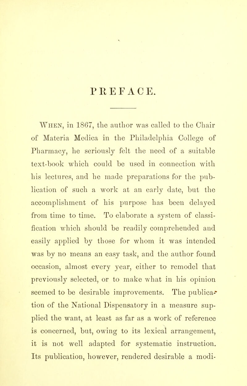 PREFACE. When, in 1867, the author was called to the Chair of Materia Medica in the Philadelphia College of Pharmacy, he seriously felt the need of a suitable text-book which could be used in connection with his lectures, and he made preparations for the pub- lication of such a work at an early date, but the accomplishment of his purpose has been delayed from time to time. To elaborate a system of classi- fication which should be readily comprehended and easily applied by those for whom it was intended was by no means an easy task, and the author found occasion, almost every year, either to remodel that previously selected, or to make what in his opinion seemed to be desirable improvements. The publica* tion of the National Dispensatory in a measure sup- plied the want, at least as far as a work of reference is concerned, but, owing to its lexical arrangement, it is not well adapted for systematic instruction. Its publication, however, rendered desirable a modi-