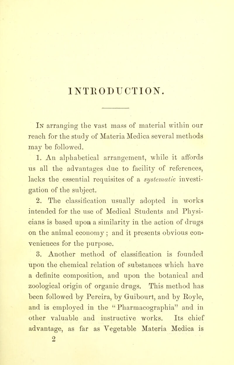 INTRODUCTION. In arranging the vast mass of material within our reach for the study of Materia Medica several methods may be followed. 1. An alphabetical arrangement, while it affords us all the advantages due to facility of references, lacks the essential requisites of a systematic investi- gation of the subject. 2. The classification usually adopted in works intended for the use of Medical Students and Physi- cians is based upon a similarity in the action of drugs on the animal economy ; and it presents obvious con- veniences for the purpose. 3. Another method of classification is founded upon the chemical relation of substances which, have a definite composition, and upon the botanical and zoological origin of organic drugs. This method has been followed by Pereira, by Guibourt, and by Eoyle, and is employed in the  Pharmacographia and in other valuable and instructive works. Its chief advantage, as far as Vegetable Materia Medica is 2