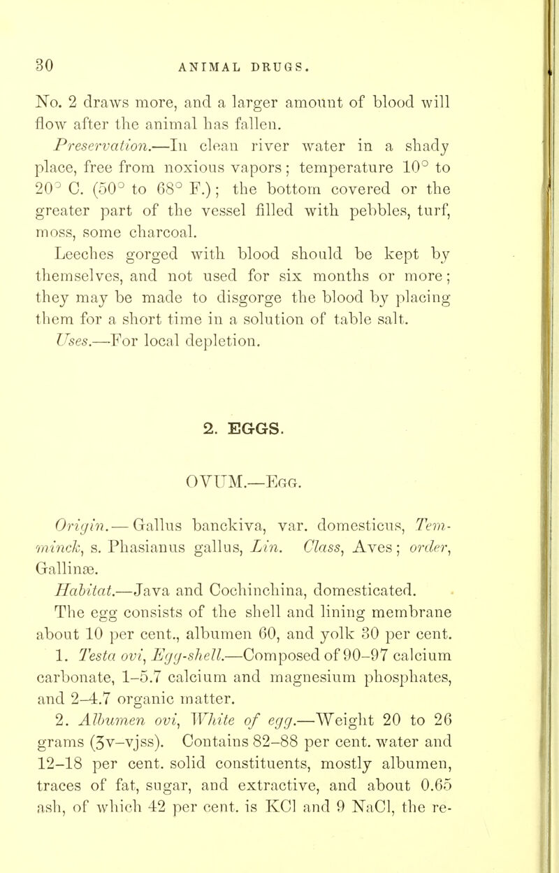 JSTo. 2 draws more, and a larger amount of blood will flow after the animal has fallen. Preservation.—In clean river water in a shady place, free from noxious vapors; temperature 10° to 20° C. (50° to 68° F.); the bottom covered or the greater part of the vessel filled with pebbles, turf, moss, some charcoal. Leeches gorged with blood should be kept by themselves, and not used for six months or more; they may be made to disgorge the blood by placing them for a short time in a solution of table salt. Uses.—For local depletion. 2. EGGS. OVUM.—Egg. Origin.— Grallus banckiva, var. domesticus, Tern- minck, s. Phasianus gall us, Lin. Class, Aves ; order, Gallinge. Habitat.—Java and Cochinchina, domesticated. The egg consists of the shell and lining membrane about 10 per cent., albumen 60, and yolk 30 per cent. 1. Testa ovi, Egg-shell.—Composed of 90-97 calcium carbonate, 1-5.7 calcium and magnesium phosphates, and 2-4.7 organic matter. 2. Albumen ovi, White of egg.—Weight 20 to 26 grams (3v-vjss). Contains 82-88 per cent, water and 12-18 per cent, solid constituents, mostly albumen, traces of fat, sugar, and extractive, and about 0.65 ash, of which 42 per cent, is KC1 and 9 NaCl, the re-