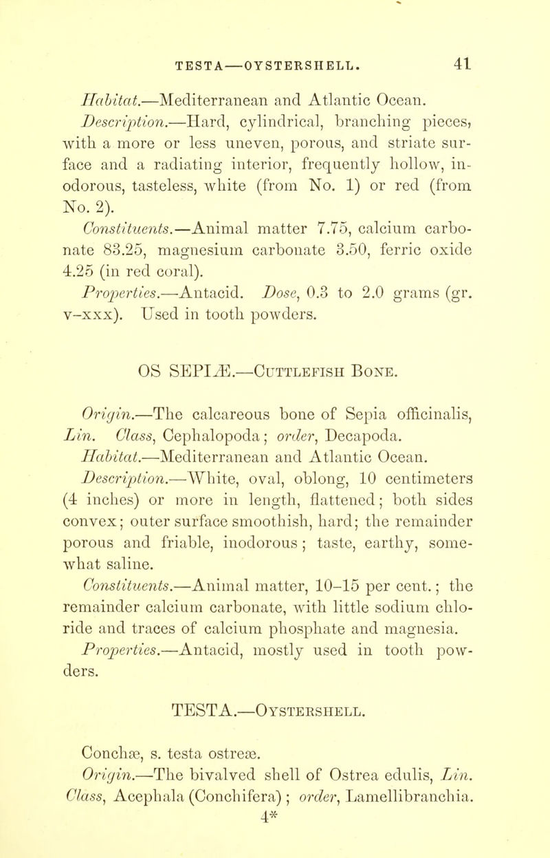 Habitat.—Mediterranean and Atlantic Ocean. Description.—Hard, cylindrical, branching pieces, with a more or less uneven, porous, and striate sur- face and a radiating interior, frequently hollow, in- odorous, tasteless, white (from No. 1) or red (from No. 2). Constituents.—Animal matter 7.75, calcium carbo- nate 83.25, magnesium carbonate 3.50, ferric oxide 4.25 (in red coral). Properties.—-Antacid. Dose, 0.3 to 2.0 grams (gr. v-xxx). Used in tooth powders. OS SEPI^E.—Cuttlefish Bone. Origin.—The calcareous bone of Sepia officinalis, Lin. Class, Cephalopoda ; order, Decapoda. Habitat.—Mediterranean and Atlantic Ocean. Description.—White, oval, oblong, 10 centimeters (4 inches) or more in length, flattened; both sides convex; outer surface smoothish, hard; the remainder porous and friable, inodorous ; taste, earthy, some- what saline. Constituents.—Animal matter, 10-15 per cent.; the remainder calcium carbonate, with little sodium chlo- ride and traces of calcium phosphate and magnesia. Properties.—Antacid, mostly used in tooth pow- ders. TESTA.—OYSTERSHELL. Conchae, s. testa ostreae. Origin.—The bivalved shell of Ostrea edulis, Lin. Class, Acephala (Conchifera) ; order, Lamellibranchia. 4*