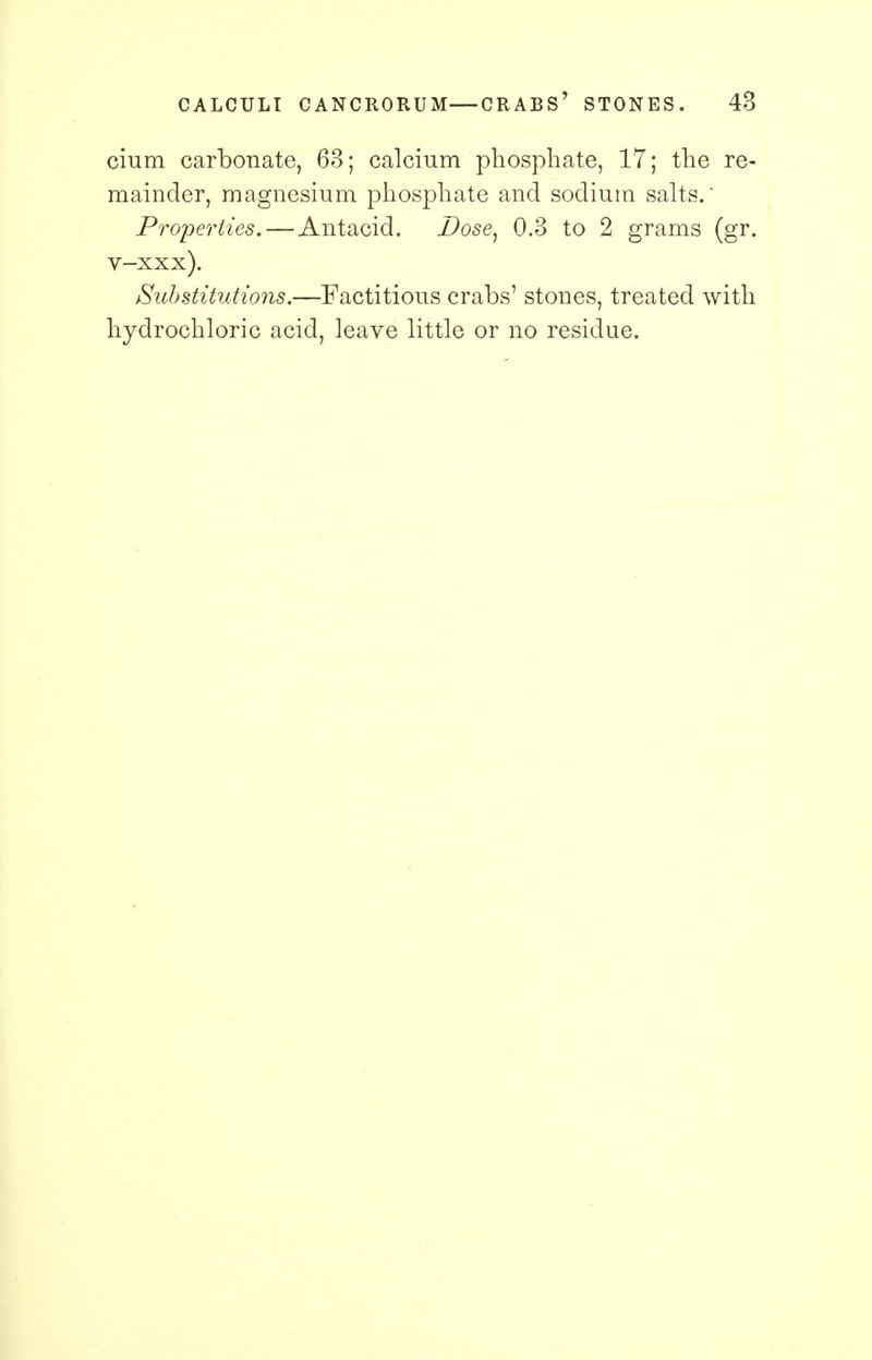 cium carbonate, 63; calcium phosphate, 17; the re- mainder, magnesium phosphate and sodium salts.' Properties.—Antacid. Dose, 0.3 to 2 grams (gr. v-xxx). Substitutions.—Factitious crabs' stones, treated with hydrochloric acid, leave little or no residue.