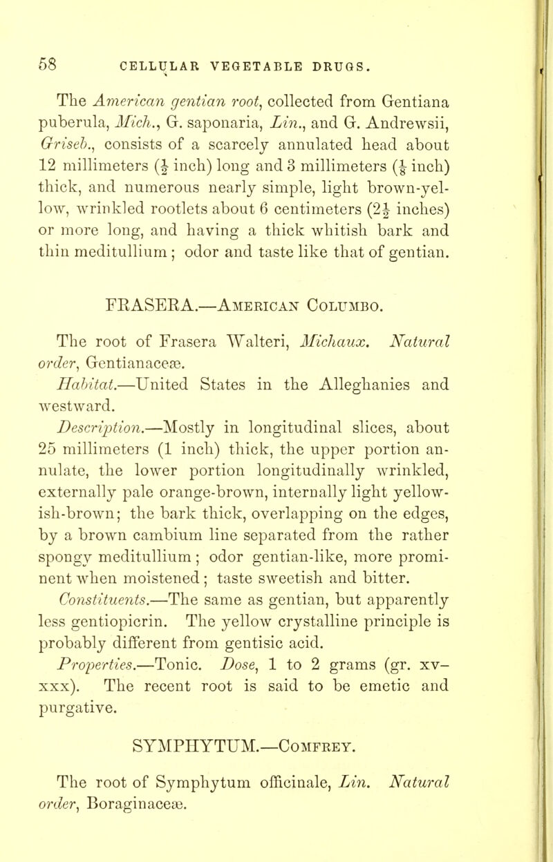 The American gentian root, collected from Gentiana puberula, Mich., G. saponaria, Lin., and G. Andre wsii, Griseb., consists of a scarcely annulated head about 12 millimeters (J inch) long and 3 millimeters (J inch) thick, and numerous nearly simple, light brown-yel- low, wrinkled rootlets about 6 centimeters (2J inches) or more long, and having a thick whitish bark and thin meditullium ; odor and taste like that of gentian. FRASERA.—American Columbo. The root of Frasera Walteri, Michaux. Natural order, Gentianaceas. Habitat.—United States in the Alleghanies and westward. Description.—Mostly in longitudinal slices, about 25 millimeters (1 inch) thick, the upper portion an- nulate, the lower portion longitudinally wrinkled, externally pale orange-brown, internally light yellow- ish-brown; the bark thick, overlapping on the edges, by a brown cambium line separated from the rather spongy meditullium ; odor gentian-like, more promi- nent when moistened ; taste sweetish and bitter. Constituents.—The same as gentian, but apparently less gentiopicrin. The yellow crystalline principle is probably different from gentisic acid. Properties.—Tonic. Dose, 1 to 2 grams (gr. xv- xxx). The recent root is said to be emetic and purgative. SYMPHYTUM.—Comfrey. The root of Symphytum officinale, Lin, Natural order, Boraginacese.