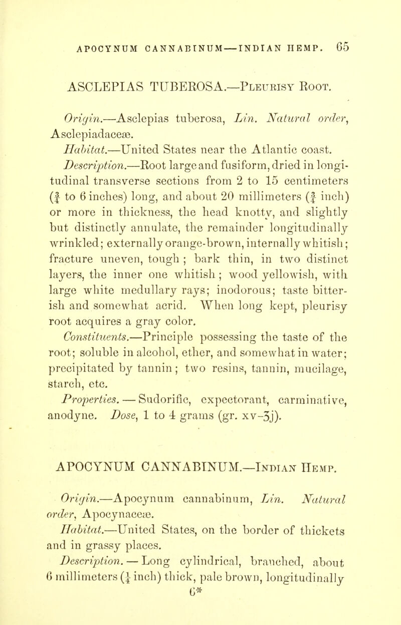 ASCLEPIAS TUBEBOSA.—Pleurisy Boot. Origin.—Asclepias tuberosa, Lin. Natural order, Asclepiadaceae. Habitat.—United States near the Atlantic coast. Description.—Boot large and fusiform, dried in longi- tudinal transverse sections from 2 to 15 centimeters (J to 6 inches) long, and about 20 millimeters (} inch) or more in thickness, the head knotty, and slightly but distinctly annulate, the remainder longitudinally wrinkled; externally orange-brown, internally whitish; fracture uneven, tough ; bark thin, in two distinct layers, the inner one whitish ; wood yellowish, with large white medullary rays; inodorous; taste bitter- ish and somewhat acrid. When long kept, pleurisy root acquires a gray color. Constituents.—Principle possessing the taste of the root; soluble in alcohol, ether, and somewhat in water; precipitated by tannin; two resins, tannin, mucilage, starch, etc. Properties. — Sudorific, expectorant, carminative, anodyne. Dose, 1 to 4 grams (gr. xv-3j). APOCYNUM CANNABTNUM.—Indian Hemp. Origin.—Apocynum cannabinum, Lin. Natural order, Apocynacea3. Habitat.—United States, on the border of thickets and in grassy places. Description. — Long cylindrical, branched, about 6 millimeters (J inch) thick, pale brown, longitudinally 0*