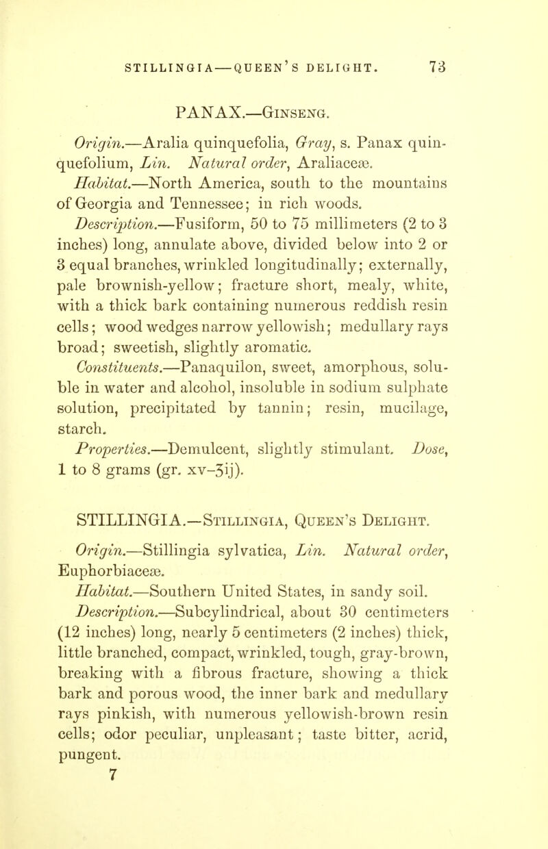 PANAX.—Ginseng. Origin.—Aralia quinquefolia, Gray, s. Panax quin- quefolium, Lin. Natural order, Araliaceas. Habitat.—North America, south to the mountains of Georgia and Tennessee; in rich woods. Description.—Fusiform, 50 to 75 millimeters (2 to 3 inches) long, annulate above, divided below into 2 or 3 equal branches, wrinkled longitudinally; externally, pale brownish-yellow; fracture short, mealy, white, with a thick bark containing numerous reddish resin cells; wood wedges narrow yellowish; medullary rays broad; sweetish, slightly aromatic. Constituents.—Panaquilon, sweet, amorphous, solu- ble in water and alcohol, insoluble in sodium sulphate solution, precipitated by tannin; resin, mucilage, starch. Properties.—Demulcent, slightly stimulant. Dose, 1 to 8 grams (gr. xv-3ij). STILLINGIA.—Stillingia, Queen's Delight. Origin.—Stillingia sylvatica, Lin. Natural order, Euphorbiacese. Habitat.—Southern United States, in sandy soil. Description.—Subcylindrical, about 30 centimeters (12 inches) long, nearly 5 centimeters (2 inches) thick, little branched, compact, wrinkled, tough, gray-brown, breaking with a fibrous fracture, showing a thick bark and porous wood, the inner bark and medullary rays pinkish, with numerous yellowish-brown resin cells; odor peculiar, unpleasant; taste bitter, acrid, pungent. 7