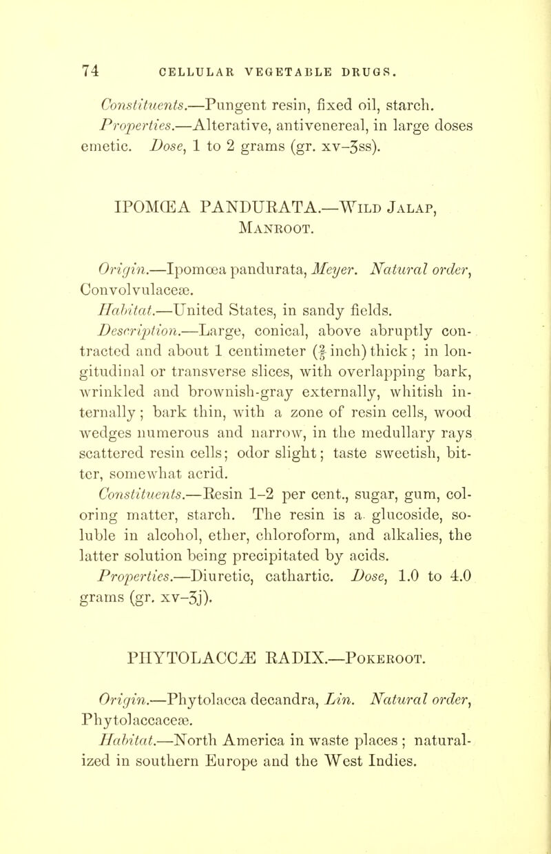 Constituents.—Pungent resin, fixed oil, starch. Properties.—Alterative, antivenereal, in large doses emetic. Dose, 1 to 2 grams (gr. xv-3ss). IPOMGEA PANDURATA.—Wild Jalap, Manroot. Origin.—Ipomcea pandurata, Meyer. Natural order, Convolvulacese. Habitat.—United States, in sandy fields. Description.—Large, conical, above abruptly con- tracted and about 1 centimeter (f inch) thick ; in lon- gitudinal or transverse slices, with overlapping bark, wrinkled and brownish-gray externally, whitish in- ternally ; bark thin, with a zone of resin cells, wood wedges numerous and narrow, in the medullary rays scattered resin cells; odor slight; taste sweetish, bit- ter, somewhat acrid. Constituents.—Eesin 1-2 per cent., sugar, gum, col- oring matter, starch. The resin is a. glucoside, so- luble in alcohol, ether, chloroform, and alkalies, the latter solution being precipitated by acids. Properties.—Diuretic, cathartic. Dose, 1.0 to 4.0 grams (gr. xv-3j). PHYTOLACCA RADIX.—Pokeroot. Origin.—Phytolacca decandra, Lin. Natural order, Phytolaccaceae. Habitat.—North America in waste places ; natural- ized in southern Europe and the West Indies.