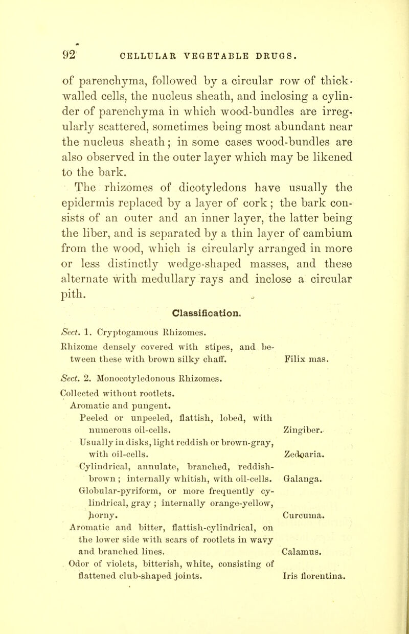 of parenchyma, followed by a circular row of thick- walled cells, the nucleus sheath, and inclosing a cylin- der of parenchyma in which wood-bundles are irreg- ularly scattered, sometimes being most abundant near the nucleus sheath; in some cases wood-bundles are also observed in the outer layer which may be likened to the bark. The rhizomes of dicotyledons have usually the epidermis replaced by a layer of cork ; the bark con- sists of an outer and an inner layer, the latter being the liber, and is separated by a thin layer of cambium from the wood, which is circularly arranged in more or less distinctly wedge-shaped masses, and these alternate with medullary rays and inclose a circular pith. Classification. Sect. 1. Cryptogamous Rhizomes. Rhizome densely covered with stipes, and be- tween these with brown silky chaff. Filix mas. Sect. 2. Monocotyledonous Rhizomes. Collected without rootlets. Aromatic and pungent. Peeled or unpeeled, flattish, lobed, with numerous oil-cells. Zingiber. Usually in disks, light reddish or brown-gray, with oil-cells. Zedoaria. Cylindrical, annulate, branched, reddish- brown ; internally whitish, with oil-cells. Galanga. Globular-pyriform, or more frequently cy- lindrical, gray ; internally orange-yellow, horny. Curcuma. Aromatic and bitter, flattish-cylindrical, on the lower side with scars of rootlets in wavy and branched lines. Calamus. Odor of violets, bitterish, white, consisting of flattened club-shaped joints. Iris florentina.