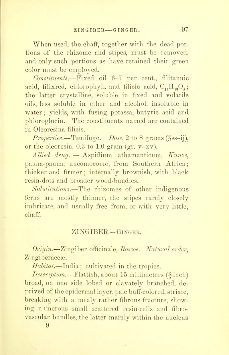 When used, the chaff, together with the dead por- tions of the rhizome and stipes, must be removed, and only such portions as have retained their green color must be employed. Constituents.—Fixed oil 6-7 per cent., filitannic acid, filixred, chlorophyll, and filicic acid, C14Hlg05; the latter crystalline, soluble in fixed and volatile oils, less soluble in ether and alcohol, insoluble in water; yields, with fusing potassa, butyric acid and phloroglucin. The constituents named are contained in Oleoresina filicis. Properties.—Tsenifuge. Dose, 2 to 8 grams (3ss-ij), or the oleoresin, 0.3 to 1.0 gram (gr. v-xv). Allied drug. — Aspidium athamanticum, Kunze, pauna-paana, uncomocomo, from Southern Africa; thicker and firmer ; internally brownish, with black resin-dots and broader wood-bundles. Substitutions.—The rhizomes of other indigenous ferns are mostly thinner, the stipes rarely closely imbricate, and usually free from, or with very little, chaff. ZINGIBEE.—Ginger. Origin.—Zingiber officinale, Roscoe. Natural order, Zingiberaceas. Habitat.—India ; cultivated in the tropics. Description.—Flattish, about 15 millimeters (finch) broad, on one side lobed or clavately branched, de- prived of the epidermal layer, pale buff-colored, striate, breaking with a mealy rather fibrous fracture, show- ing numerous small scattered resin-cells and flbro- vascular bundles, the latter mainly within the nucleus 9