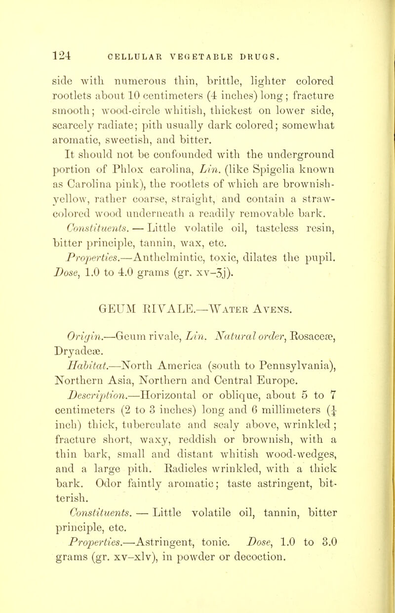 side with numerous thin, brittle, lighter colored rootlets about 10 centimeters (4 inches) long ; fracture smooth; wood-circle whitish, thickest on lower side, scarcely radiate; pith usually dark colored; somewhat aromatic, sweetish, and bitter. It should not be confounded with the underground portion of Phlox Carolina, Lin. (like Spigelia known as Carolina pink), the rootlets of which are brownish- yellow, rather coarse, straight, and contain a straw- colored wood underneath a readily removable bark. Constituents. — Little volatile oil, tasteless resin, bitter principle, tannin, wax, etc. Properties.—Anthelmintic, toxic, dilates the pupil. Dose, 1.0 to 4.0 grams (gr. xv-3j). GEUM RIVALE.—Water Avens. Origin.—Geum rivale, Lin. Natural order, Rosacea?, Dryadeae. Habitat.—North America (south to Pennsylvania), Northern Asia, Northern and Central Europe. Description.—Horizontal or oblique, about 5 to 7 centimeters (2 to 3 inches) long and 6 millimeters (J inch) thick, tuberculate and scaly above, wrinkled ; fracture short, waxy, reddish or brownish, with a thin bark, small and distant whitish wood-wedges, and a large pith. Radicles wrinkled, with a thick bark. Odor faintly aromatic; taste astringent, bit- terish. Constituents. — Little volatile oil, tannin, bitter principle, etc. Properties.—Astringent, tonic. Dose, 1.0 to 3.0 grams (gr. xv-xlv), in powder or decoction.